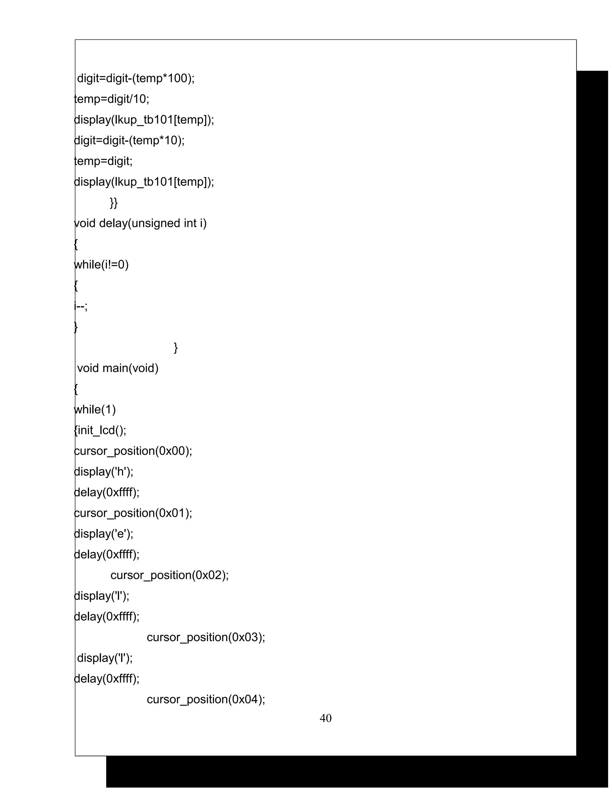 digit=digit-(temp*100);
temp=digit/10;
display(lkup_tb101[temp]);
digit=digit-(temp*10);
temp=digit;
display(lkup_tb101[temp]);
        }}
void delay(unsigned int i)
{
while(i!=0)
{
i--;
}
                      }
void main(void)
{
while(1)
{init_lcd();
cursor_position(0x00);
display('h');
delay(0xffff);
cursor_position(0x01);
display('e');
delay(0xffff);
        cursor_position(0x02);
display('l');
delay(0xffff);
                 cursor_position(0x03);
display('l');
delay(0xffff);
                 cursor_position(0x04);
                                          40
 
