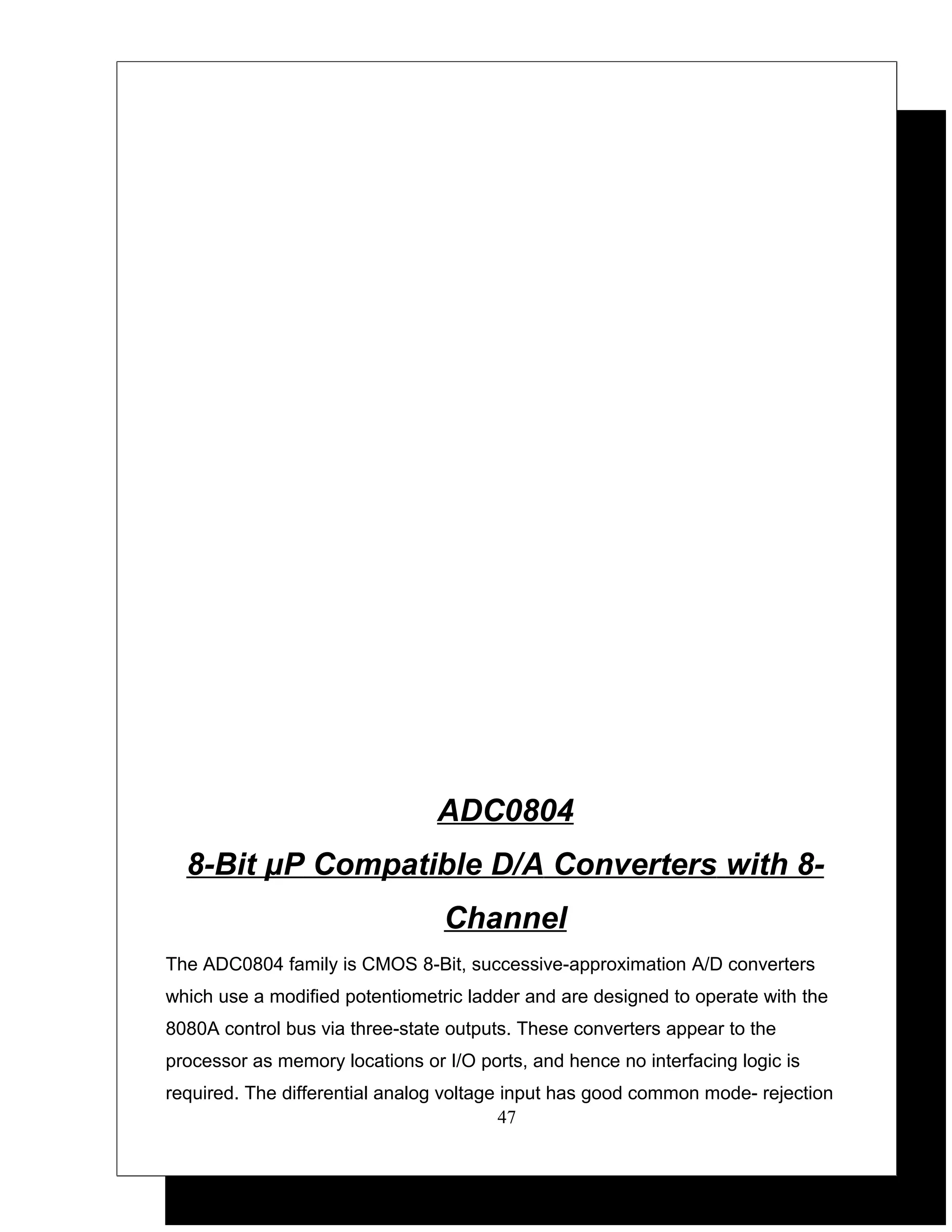 ADC0804
  8-Bit μP Compatible D/A Converters with 8-
                                 Channel
The ADC0804 family is CMOS 8-Bit, successive-approximation A/D converters
which use a modified potentiometric ladder and are designed to operate with the
8080A control bus via three-state outputs. These converters appear to the
processor as memory locations or I/O ports, and hence no interfacing logic is
required. The differential analog voltage input has good common mode- rejection
                                          47
 