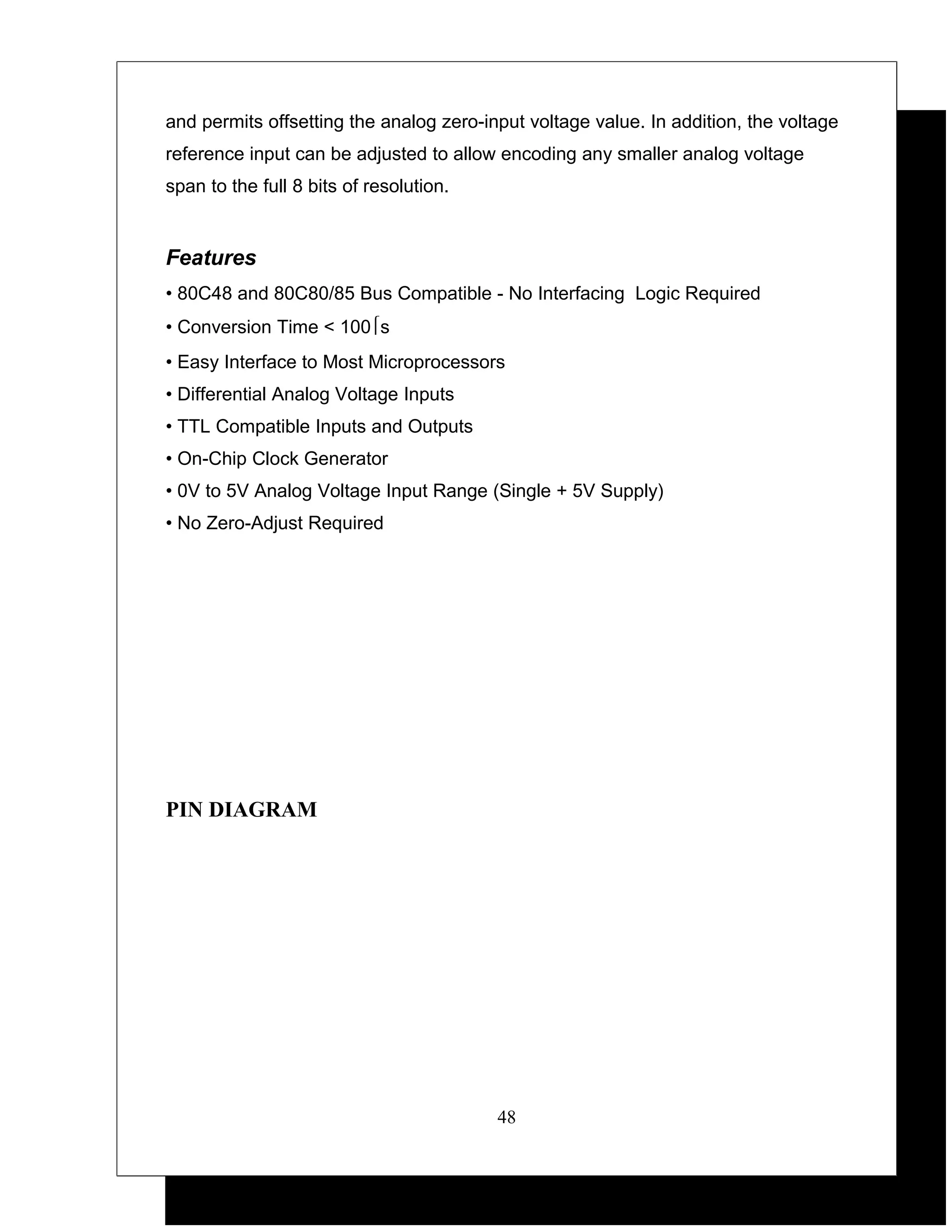 and permits offsetting the analog zero-input voltage value. In addition, the voltage
reference input can be adjusted to allow encoding any smaller analog voltage
span to the full 8 bits of resolution.


Features
• 80C48 and 80C80/85 Bus Compatible - No Interfacing Logic Required
• Conversion Time < 100s
• Easy Interface to Most Microprocessors
• Differential Analog Voltage Inputs
• TTL Compatible Inputs and Outputs
• On-Chip Clock Generator
• 0V to 5V Analog Voltage Input Range (Single + 5V Supply)
• No Zero-Adjust Required




PIN DIAGRAM




                                         48
 