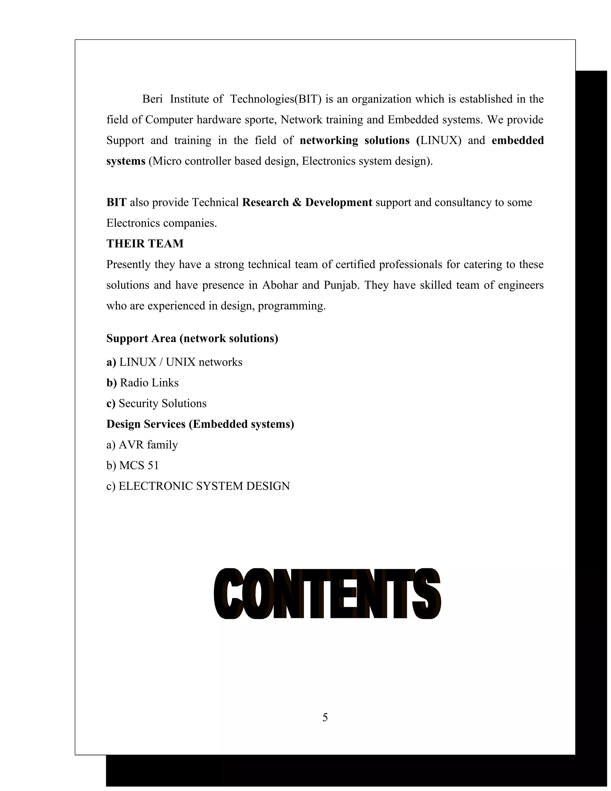 Beri Institute of Technologies(BIT) is an organization which is established in the
field of Computer hardware sporte, Network training and Embedded systems. We provide
Support and training in the field of networking solutions (LINUX) and embedded
systems (Micro controller based design, Electronics system design).


BIT also provide Technical Research & Development support and consultancy to some
Electronics companies.
THEIR TEAM
Presently they have a strong technical team of certified professionals for catering to these
solutions and have presence in Abohar and Punjab. They have skilled team of engineers
who are experienced in design, programming.

Support Area (network solutions)
a) LINUX / UNIX networks
b) Radio Links
c) Security Solutions
Design Services (Embedded systems)
a) AVR family
b) MCS 51
c) ELECTRONIC SYSTEM DESIGN




                                             5
 