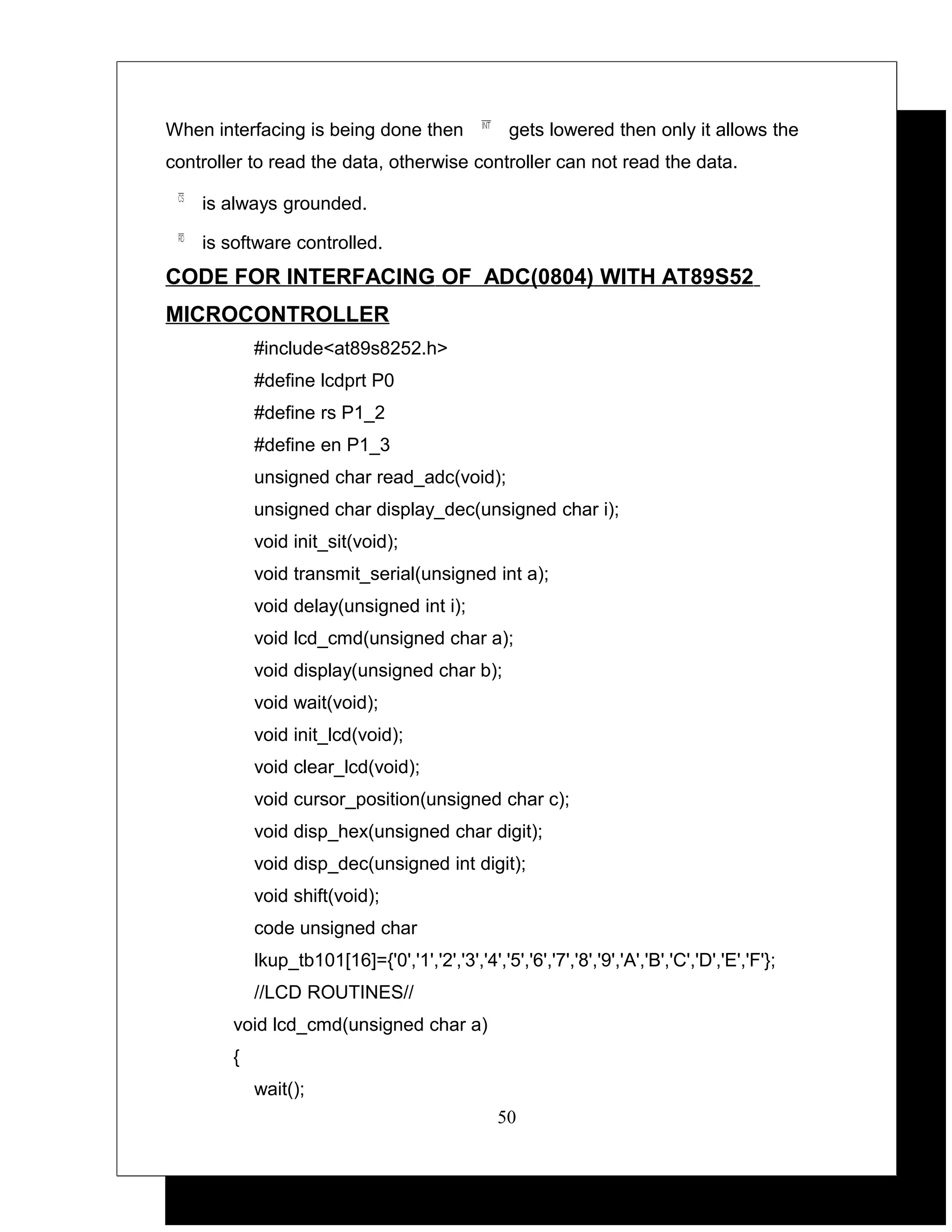When interfacing is being done then                gets lowered then only it allows the
controller to read the data, otherwise controller can not read the data.

    is always grounded.

    is software controlled.
CODE FOR INTERFACING OF ADC(0804) WITH AT89S52
MICROCONTROLLER
            #include<at89s8252.h>
            #define lcdprt P0
            #define rs P1_2
            #define en P1_3
            unsigned char read_adc(void);
            unsigned char display_dec(unsigned char i);
            void init_sit(void);
            void transmit_serial(unsigned int a);
            void delay(unsigned int i);
            void lcd_cmd(unsigned char a);
            void display(unsigned char b);
            void wait(void);
            void init_lcd(void);
            void clear_lcd(void);
            void cursor_position(unsigned char c);
            void disp_hex(unsigned char digit);
            void disp_dec(unsigned int digit);
            void shift(void);
            code unsigned char
            lkup_tb101[16]={'0','1','2','3','4','5','6','7','8','9','A','B','C','D','E','F'};
            //LCD ROUTINES//
        void lcd_cmd(unsigned char a)
        {
            wait();
                                                 50
 
