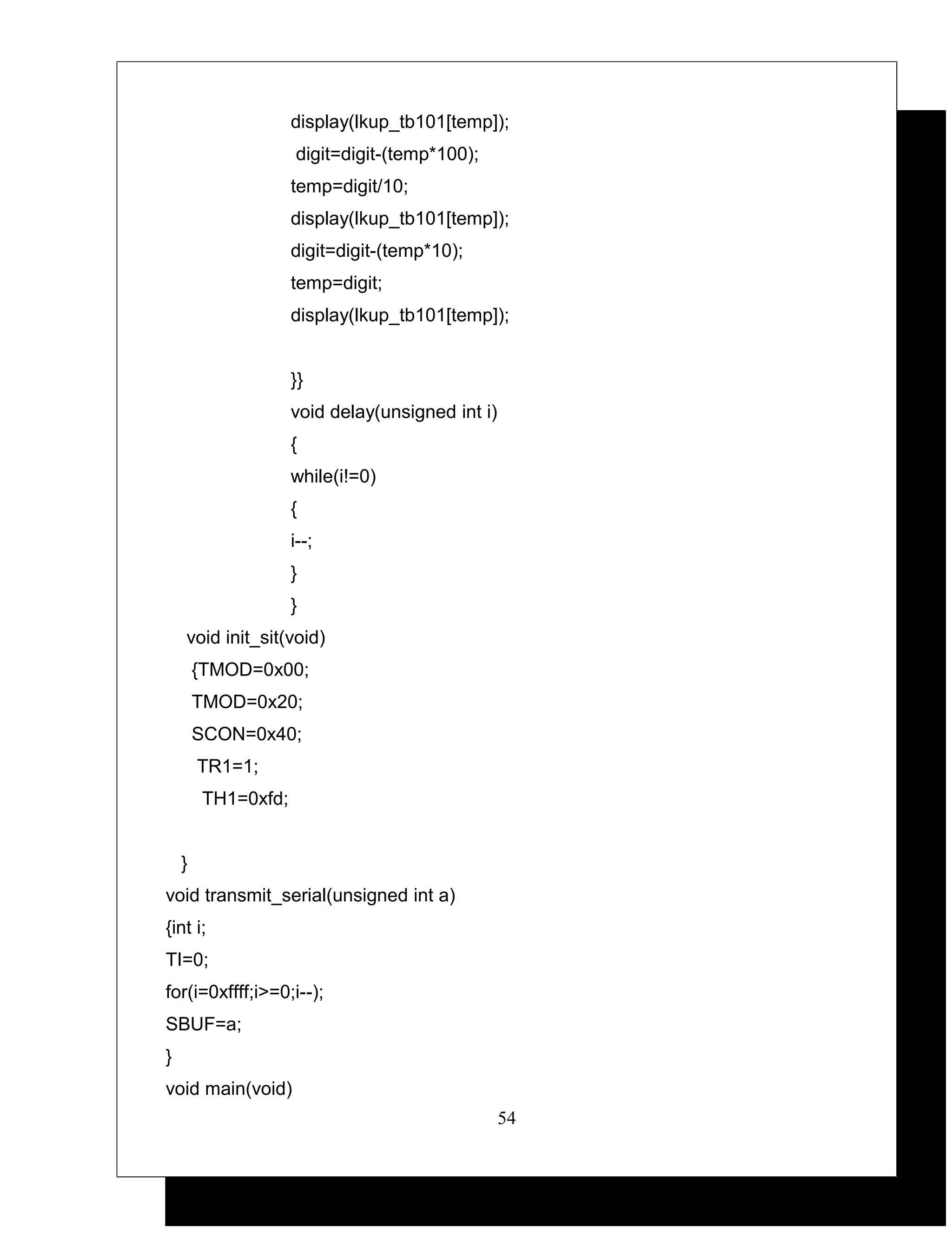 display(lkup_tb101[temp]);
                    digit=digit-(temp*100);
                    temp=digit/10;
                    display(lkup_tb101[temp]);
                    digit=digit-(temp*10);
                    temp=digit;
                    display(lkup_tb101[temp]);


                    }}
                    void delay(unsigned int i)
                    {
                    while(i!=0)
                    {
                    i--;
                    }
                    }
    void init_sit(void)
        {TMOD=0x00;
        TMOD=0x20;
        SCON=0x40;
        TR1=1;
        TH1=0xfd;


    }
void transmit_serial(unsigned int a)
{int i;
TI=0;
for(i=0xffff;i>=0;i--);
SBUF=a;
}
void main(void)
                                                 54
 