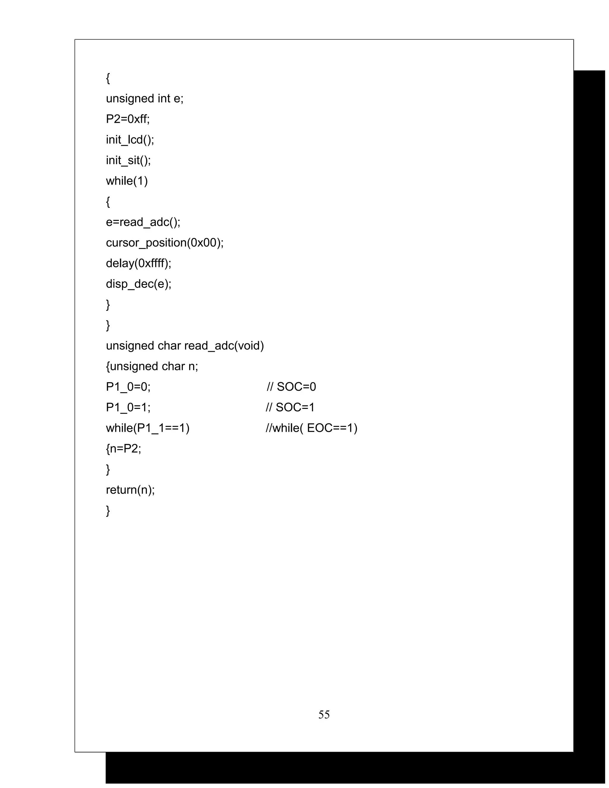{
unsigned int e;
P2=0xff;
init_lcd();
init_sit();
while(1)
{
e=read_adc();
cursor_position(0x00);
delay(0xffff);
disp_dec(e);
}
}
unsigned char read_adc(void)
{unsigned char n;
P1_0=0;                        // SOC=0
P1_0=1;                        // SOC=1
while(P1_1==1)                 //while( EOC==1)
{n=P2;
}
return(n);
}




                                          55
 