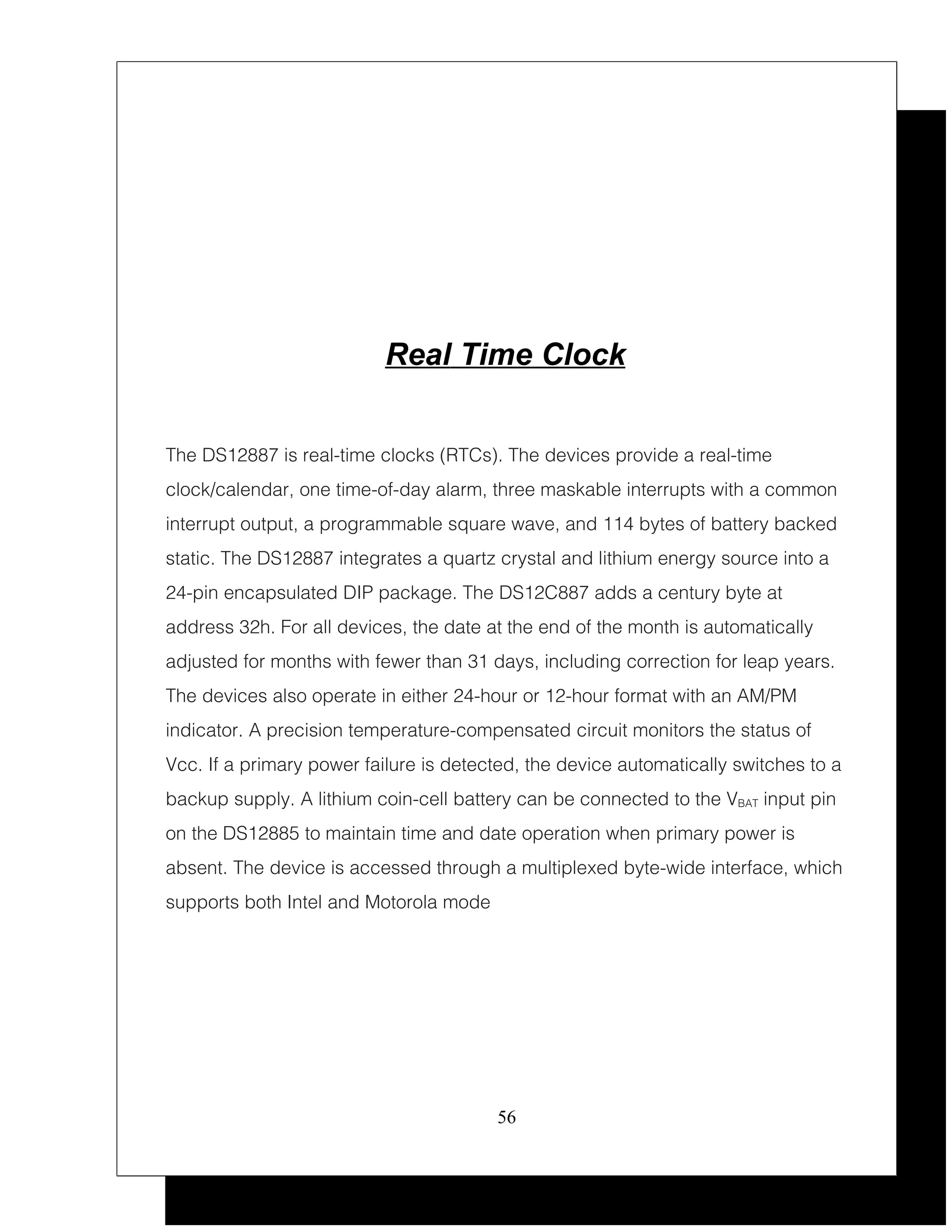 Real Time Clock


The DS12887 is real-time clocks (RTCs). The devices provide a real-time
clock/calendar, one time-of-day alarm, three maskable interrupts with a common
interrupt output, a programmable square wave, and 114 bytes of battery backed
static. The DS12887 integrates a quartz crystal and lithium energy source into a
24-pin encapsulated DIP package. The DS12C887 adds a century byte at
address 32h. For all devices, the date at the end of the month is automatically
adjusted for months with fewer than 31 days, including correction for leap years.
The devices also operate in either 24-hour or 12-hour format with an AM/PM
indicator. A precision temperature-compensated circuit monitors the status of
Vcc. If a primary power failure is detected, the device automatically switches to a
backup supply. A lithium coin-cell battery can be connected to the VBAT input pin
on the DS12885 to maintain time and date operation when primary power is
absent. The device is accessed through a multiplexed byte-wide interface, which
supports both Intel and Motorola mode




                                        56
 