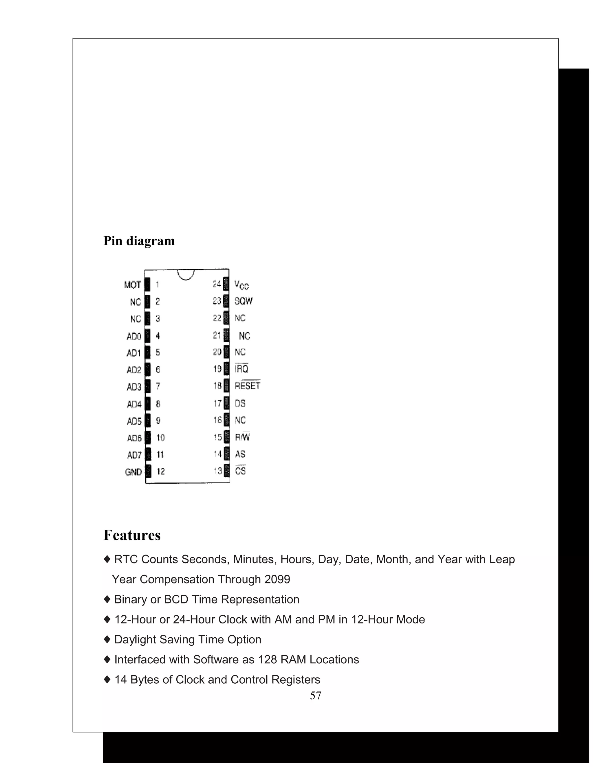 Pin diagram




Features
♦ RTC Counts Seconds, Minutes, Hours, Day, Date, Month, and Year with Leap
 Year Compensation Through 2099
♦ Binary or BCD Time Representation
♦ 12-Hour or 24-Hour Clock with AM and PM in 12-Hour Mode
♦ Daylight Saving Time Option
♦ Interfaced with Software as 128 RAM Locations
♦ 14 Bytes of Clock and Control Registers
                                       57
 