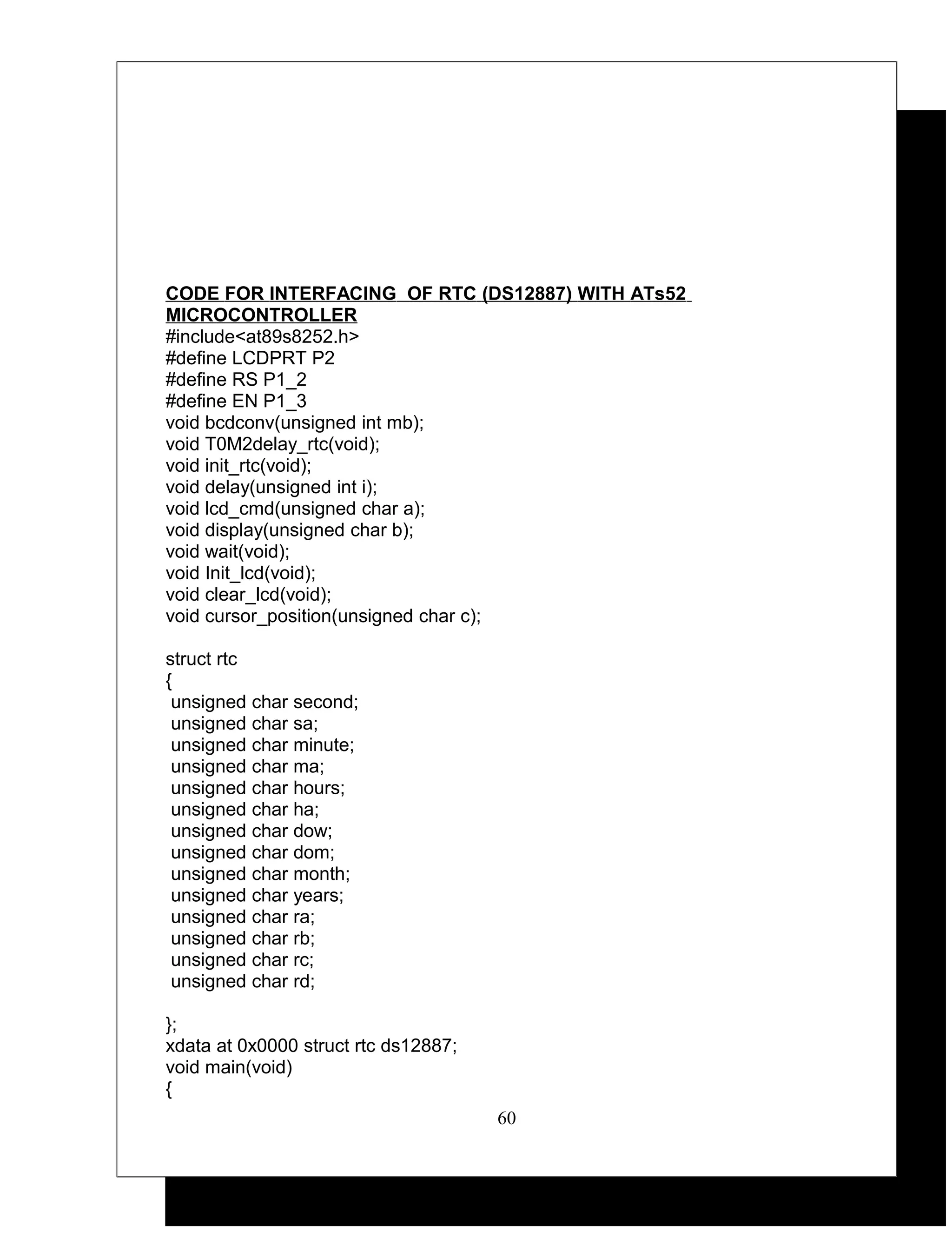 CODE FOR INTERFACING OF RTC (DS12887) WITH ATs52
MICROCONTROLLER
#include<at89s8252.h>
#define LCDPRT P2
#define RS P1_2
#define EN P1_3
void bcdconv(unsigned int mb);
void T0M2delay_rtc(void);
void init_rtc(void);
void delay(unsigned int i);
void lcd_cmd(unsigned char a);
void display(unsigned char b);
void wait(void);
void Init_lcd(void);
void clear_lcd(void);
void cursor_position(unsigned char c);

struct rtc
{
 unsigned char second;
 unsigned char sa;
 unsigned char minute;
 unsigned char ma;
 unsigned char hours;
 unsigned char ha;
 unsigned char dow;
 unsigned char dom;
 unsigned char month;
 unsigned char years;
 unsigned char ra;
 unsigned char rb;
 unsigned char rc;
 unsigned char rd;

};
xdata at 0x0000 struct rtc ds12887;
void main(void)
{
                                      60
 
