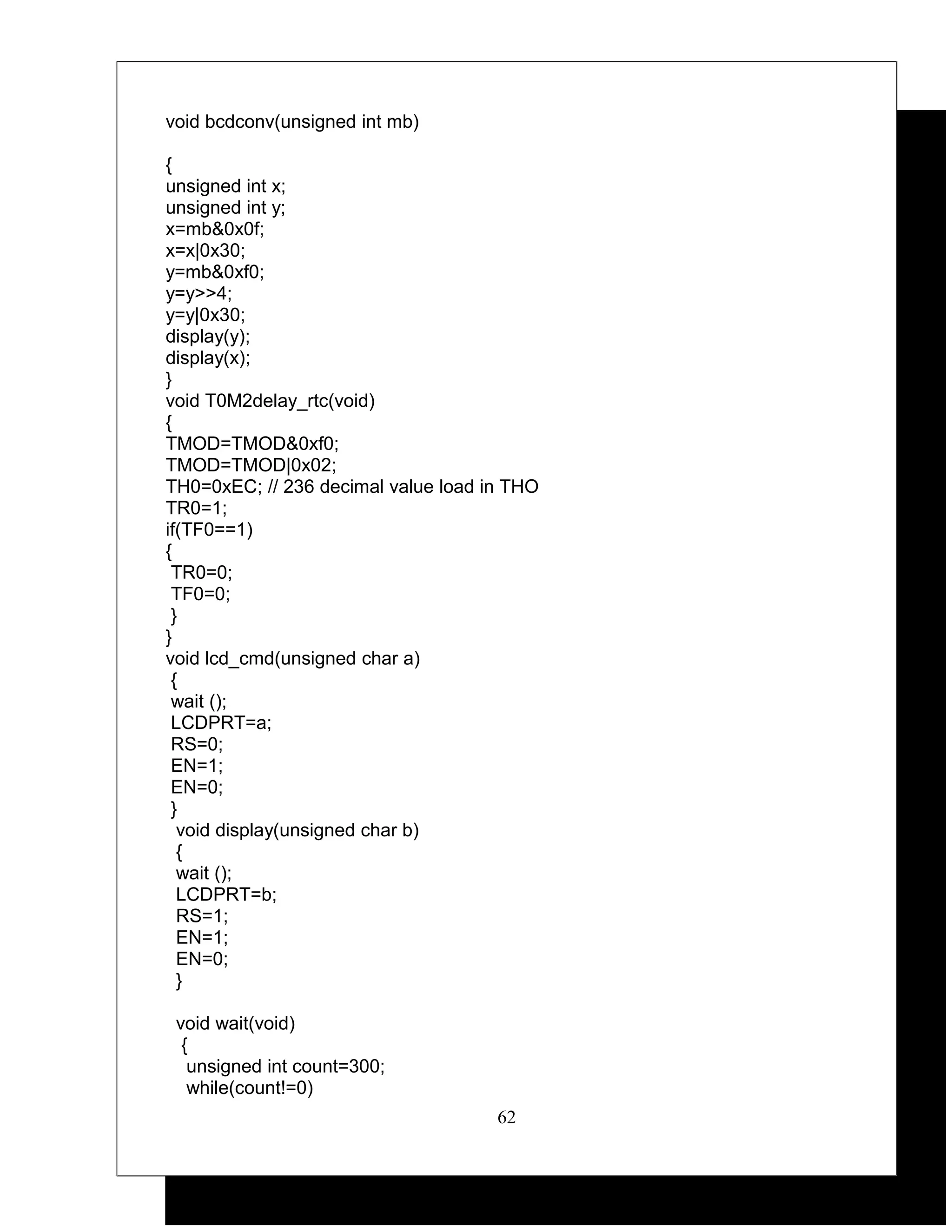 void bcdconv(unsigned int mb)

{
unsigned int x;
unsigned int y;
x=mb&0x0f;
x=x|0x30;
y=mb&0xf0;
y=y>>4;
y=y|0x30;
display(y);
display(x);
}
void T0M2delay_rtc(void)
{
TMOD=TMOD&0xf0;
TMOD=TMOD|0x02;
TH0=0xEC; // 236 decimal value load in THO
TR0=1;
if(TF0==1)
{
 TR0=0;
 TF0=0;
 }
}
void lcd_cmd(unsigned char a)
 {
 wait ();
 LCDPRT=a;
 RS=0;
 EN=1;
 EN=0;
 }
  void display(unsigned char b)
  {
  wait ();
  LCDPRT=b;
  RS=1;
  EN=1;
  EN=0;
  }

 void wait(void)
  {
   unsigned int count=300;
   while(count!=0)
                                     62
 