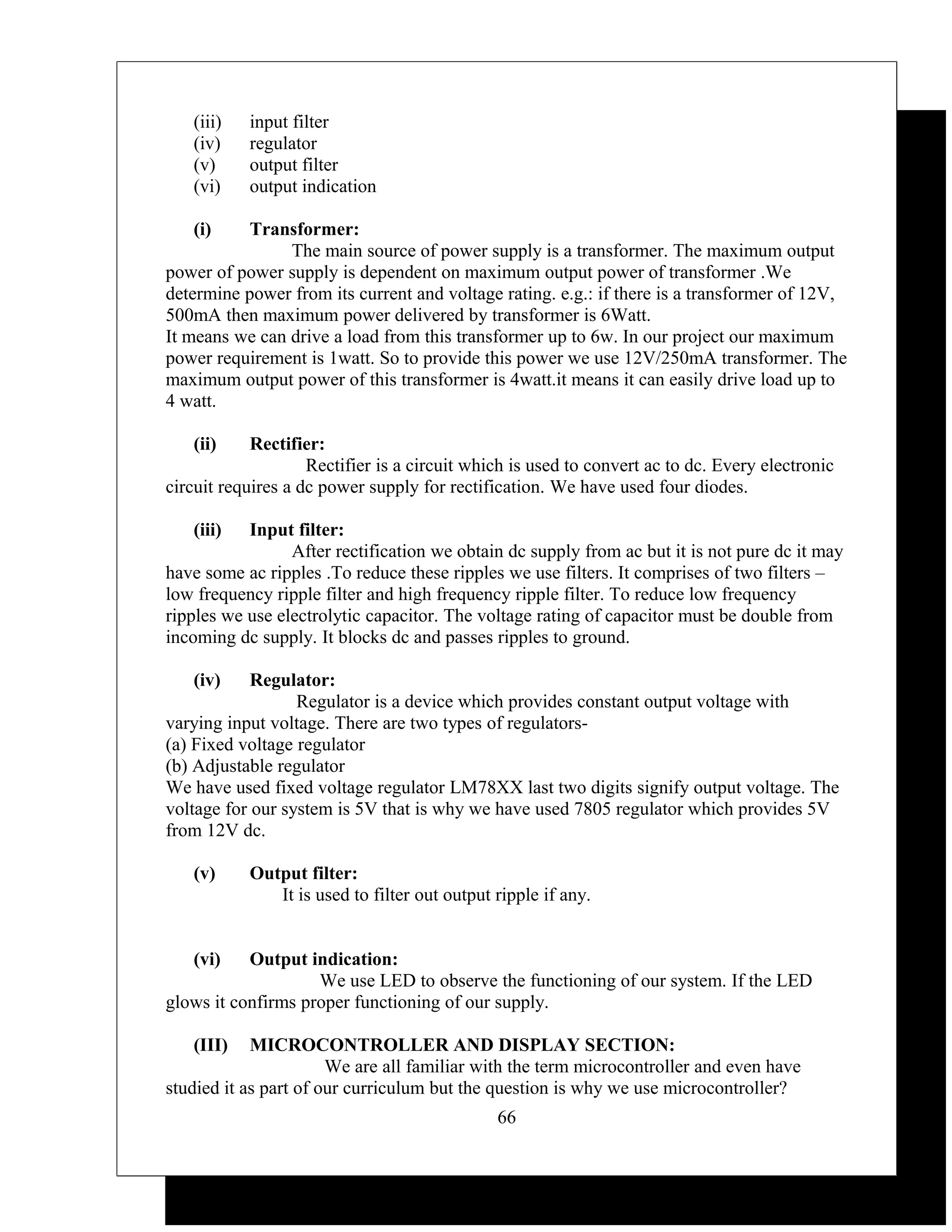 (iii)   input filter
   (iv)    regulator
   (v)     output filter
   (vi)    output indication

   (i)     Transformer:
                The main source of power supply is a transformer. The maximum output
power of power supply is dependent on maximum output power of transformer .We
determine power from its current and voltage rating. e.g.: if there is a transformer of 12V,
500mA then maximum power delivered by transformer is 6Watt.
It means we can drive a load from this transformer up to 6w. In our project our maximum
power requirement is 1watt. So to provide this power we use 12V/250mA transformer. The
maximum output power of this transformer is 4watt.it means it can easily drive load up to
4 watt.

   (ii)     Rectifier:
                    Rectifier is a circuit which is used to convert ac to dc. Every electronic
circuit requires a dc power supply for rectification. We have used four diodes.

   (iii)   Input filter:
                 After rectification we obtain dc supply from ac but it is not pure dc it may
have some ac ripples .To reduce these ripples we use filters. It comprises of two filters –
low frequency ripple filter and high frequency ripple filter. To reduce low frequency
ripples we use electrolytic capacitor. The voltage rating of capacitor must be double from
incoming dc supply. It blocks dc and passes ripples to ground.

   (iv)     Regulator:
                  Regulator is a device which provides constant output voltage with
varying input voltage. There are two types of regulators-
(a) Fixed voltage regulator
(b) Adjustable regulator
We have used fixed voltage regulator LM78XX last two digits signify output voltage. The
voltage for our system is 5V that is why we have used 7805 regulator which provides 5V
from 12V dc.

   (v)     Output filter:
              It is used to filter out output ripple if any.


   (vi)    Output indication:
                    We use LED to observe the functioning of our system. If the LED
glows it confirms proper functioning of our supply.

   (III)    MICROCONTROLLER AND DISPLAY SECTION:
                       We are all familiar with the term microcontroller and even have
studied it as part of our curriculum but the question is why we use microcontroller?
                                              66
 