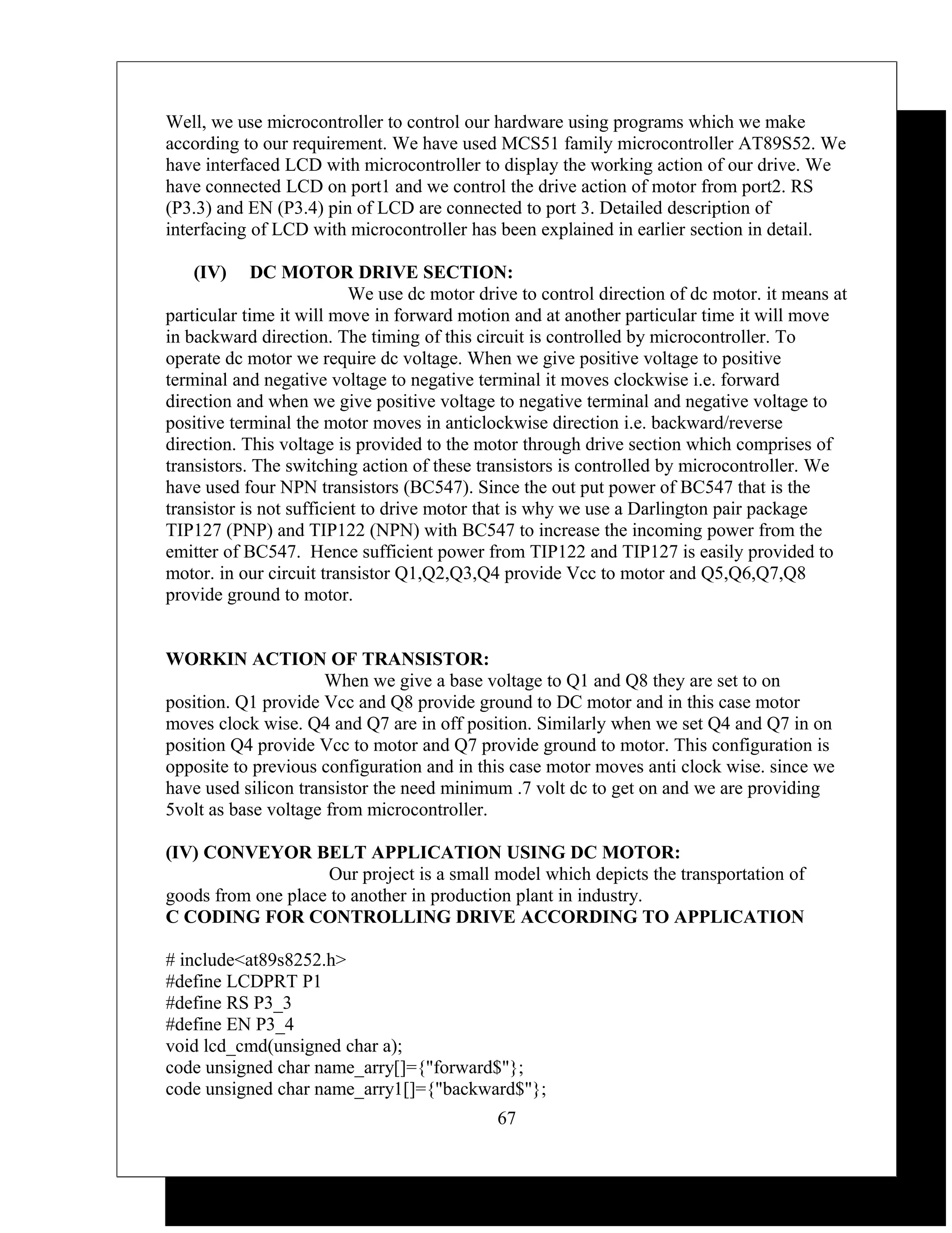 Well, we use microcontroller to control our hardware using programs which we make
according to our requirement. We have used MCS51 family microcontroller AT89S52. We
have interfaced LCD with microcontroller to display the working action of our drive. We
have connected LCD on port1 and we control the drive action of motor from port2. RS
(P3.3) and EN (P3.4) pin of LCD are connected to port 3. Detailed description of
interfacing of LCD with microcontroller has been explained in earlier section in detail.

   (IV)      DC MOTOR DRIVE SECTION:
                           We use dc motor drive to control direction of dc motor. it means at
particular time it will move in forward motion and at another particular time it will move
in backward direction. The timing of this circuit is controlled by microcontroller. To
operate dc motor we require dc voltage. When we give positive voltage to positive
terminal and negative voltage to negative terminal it moves clockwise i.e. forward
direction and when we give positive voltage to negative terminal and negative voltage to
positive terminal the motor moves in anticlockwise direction i.e. backward/reverse
direction. This voltage is provided to the motor through drive section which comprises of
transistors. The switching action of these transistors is controlled by microcontroller. We
have used four NPN transistors (BC547). Since the out put power of BC547 that is the
transistor is not sufficient to drive motor that is why we use a Darlington pair package
TIP127 (PNP) and TIP122 (NPN) with BC547 to increase the incoming power from the
emitter of BC547. Hence sufficient power from TIP122 and TIP127 is easily provided to
motor. in our circuit transistor Q1,Q2,Q3,Q4 provide Vcc to motor and Q5,Q6,Q7,Q8
provide ground to motor.


WORKIN ACTION OF TRANSISTOR:
                      When we give a base voltage to Q1 and Q8 they are set to on
position. Q1 provide Vcc and Q8 provide ground to DC motor and in this case motor
moves clock wise. Q4 and Q7 are in off position. Similarly when we set Q4 and Q7 in on
position Q4 provide Vcc to motor and Q7 provide ground to motor. This configuration is
opposite to previous configuration and in this case motor moves anti clock wise. since we
have used silicon transistor the need minimum .7 volt dc to get on and we are providing
5volt as base voltage from microcontroller.

(IV) CONVEYOR BELT APPLICATION USING DC MOTOR:
                    Our project is a small model which depicts the transportation of
goods from one place to another in production plant in industry.
C CODING FOR CONTROLLING DRIVE ACCORDING TO APPLICATION

# include<at89s8252.h>
#define LCDPRT P1
#define RS P3_3
#define EN P3_4
void lcd_cmd(unsigned char a);
code unsigned char name_arry[]={"forward$"};
code unsigned char name_arry1[]={"backward$"};
                                             67
 
