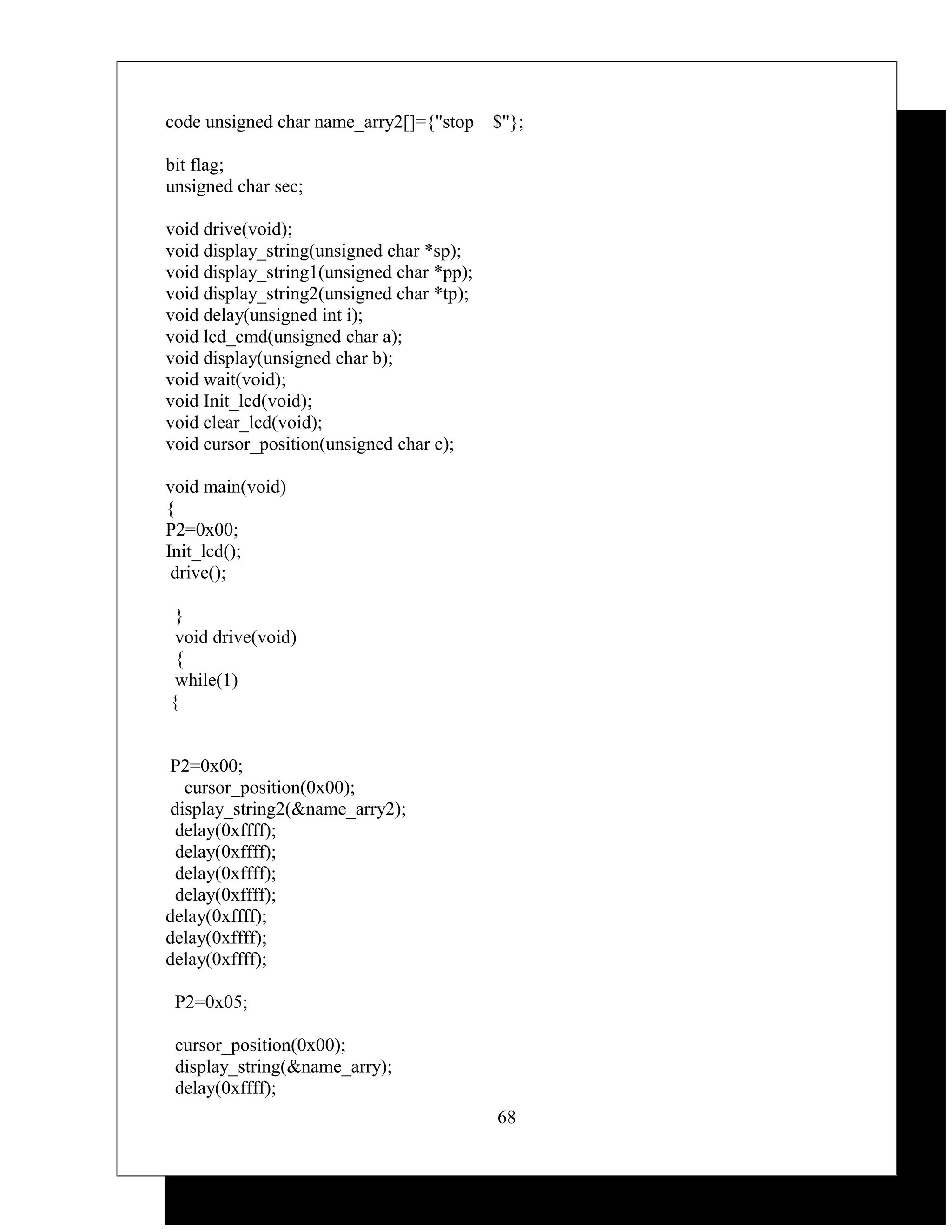 code unsigned char name_arry2[]={"stop     $"};

bit flag;
unsigned char sec;

void drive(void);
void display_string(unsigned char *sp);
void display_string1(unsigned char *pp);
void display_string2(unsigned char *tp);
void delay(unsigned int i);
void lcd_cmd(unsigned char a);
void display(unsigned char b);
void wait(void);
void Init_lcd(void);
void clear_lcd(void);
void cursor_position(unsigned char c);

void main(void)
{
P2=0x00;
Init_lcd();
 drive();

 }
 void drive(void)
 {
 while(1)
{


 P2=0x00;
   cursor_position(0x00);
 display_string2(&name_arry2);
  delay(0xffff);
  delay(0xffff);
  delay(0xffff);
  delay(0xffff);
delay(0xffff);
delay(0xffff);
delay(0xffff);

 P2=0x05;

 cursor_position(0x00);
 display_string(&name_arry);
 delay(0xffff);
                                           68
 