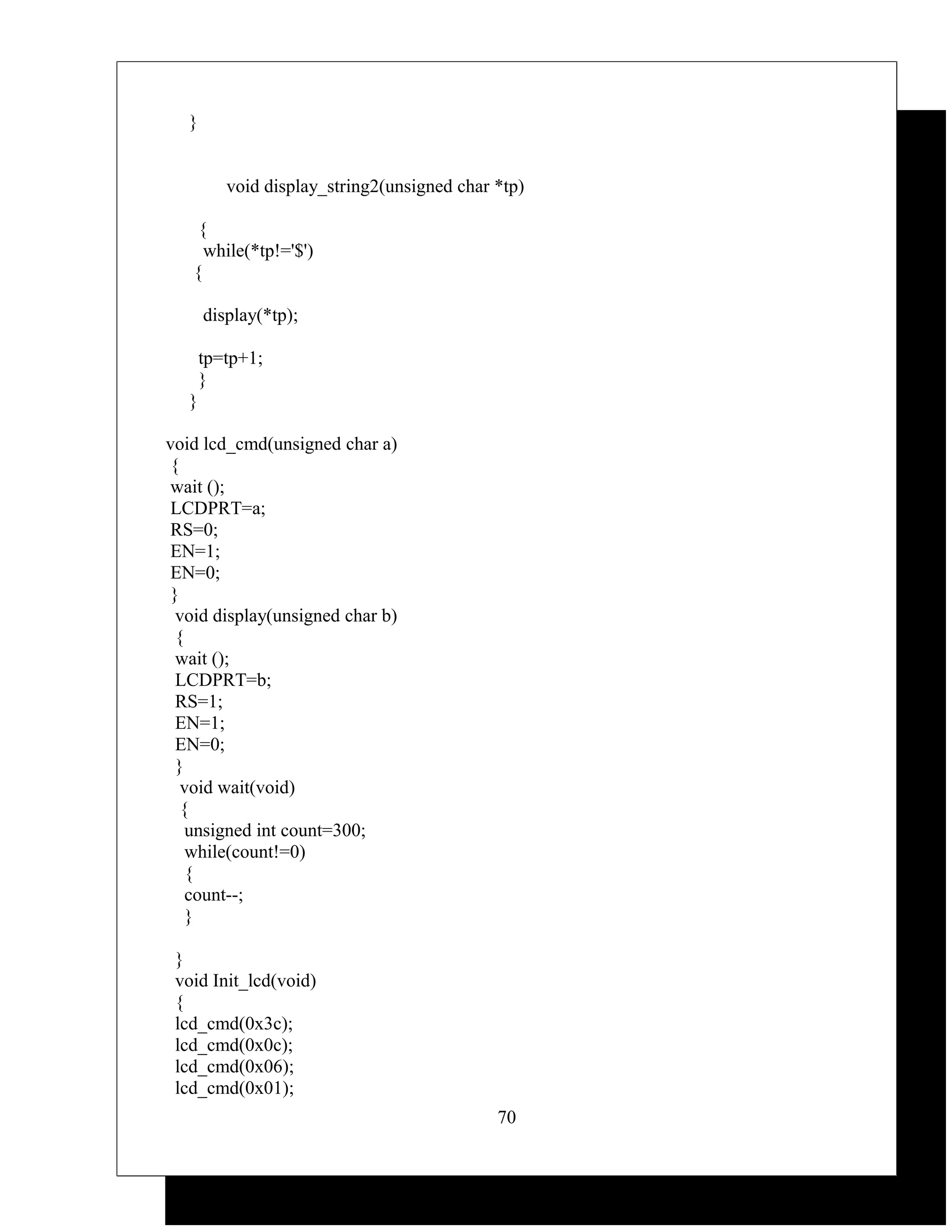 }


          void display_string2(unsigned char *tp)

    {
     while(*tp!='$')
   {

       display(*tp);

       tp=tp+1;
       }
   }

void lcd_cmd(unsigned char a)
 {
 wait ();
 LCDPRT=a;
 RS=0;
 EN=1;
 EN=0;
 }
  void display(unsigned char b)
  {
  wait ();
  LCDPRT=b;
  RS=1;
  EN=1;
  EN=0;
  }
   void wait(void)
   {
    unsigned int count=300;
    while(count!=0)
    {
    count--;
    }

 }
 void Init_lcd(void)
 {
 lcd_cmd(0x3c);
 lcd_cmd(0x0c);
 lcd_cmd(0x06);
 lcd_cmd(0x01);
                                             70
 