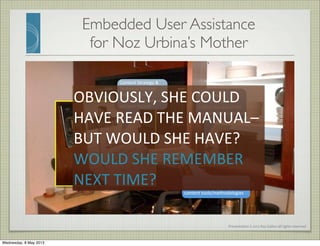 Presentation	
  ©	
  2012	
  Ray	
  Gallon	
  all	
  rights	
  reserved
Embedded User Assistance
for Noz Urbina’s Mother
5	
  year	
  problem:	
  
GONE!
Informa5on	
  
Architecture:	
  Not	
  
hidden	
  but	
  out	
  of	
  the	
  
way	
  when	
  not	
  needed
Content	
  Strategy	
  &	
  
Technical	
  Wri5ng:	
  
Simplicity,	
  voice,	
  
tone,	
  Task	
  structure,	
  
delivery	
  format
Business	
  Analysis	
  solves	
  a	
  long-­‐
standing	
  problem	
  using	
  
content	
  tools/methodologies
OBVIOUSLY,	
  SHE	
  COULD	
  
HAVE	
  READ	
  THE	
  MANUAL–	
  
BUT	
  WOULD	
  SHE	
  HAVE?
WOULD	
  SHE	
  REMEMBER	
  
NEXT	
  TIME?
Wednesday, 8 May 2013
 