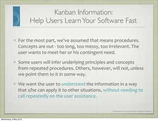 Presentation	
  ©	
  2012	
  Ray	
  Gallon	
  all	
  rights	
  reserved
Kanban Information:
Help Users LearnYour Software Fast
For	
  the	
  most	
  part,	
  we’ve	
  assumed	
  that	
  means	
  procedures.	
  
Concepts	
  are	
  out	
  -­‐	
  too	
  long,	
  too	
  messy,	
  too	
  irrelevant.	
  The	
  
user	
  wants	
  to	
  meet	
  her	
  or	
  his	
  contingent	
  need.
Some	
  users	
  will	
  infer	
  underlying	
  principles	
  and	
  concepts	
  
from	
  repeated	
  procedures.	
  Others,	
  however,	
  will	
  not,	
  unless	
  
we	
  point	
  them	
  to	
  it	
  in	
  some	
  way.
We	
  want	
  the	
  user	
  to	
  understand	
  the	
  information	
  in	
  a	
  way	
  
that	
  s/he	
  can	
  apply	
  it	
  to	
  other	
  situations,	
  without	
  needing	
  to	
  
call	
  repeatedly	
  on	
  the	
  user	
  assistance.
Wednesday, 8 May 2013
 