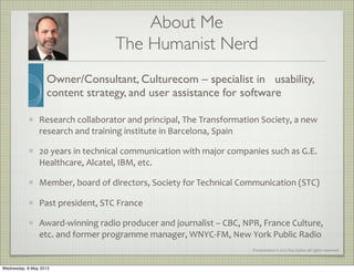 Presentation	
  ©	
  2012	
  Ray	
  Gallon	
  all	
  rights	
  reserved
Research	
  collaborator	
  and	
  principal,	
  The	
  Transformation	
  Society,	
  a	
  new	
  
research	
  and	
  training	
  institute	
  in	
  Barcelona,	
  Spain
20	
  years	
  in	
  technical	
  communication	
  with	
  major	
  companies	
  such	
  as	
  G.E.	
  
Healthcare,	
  Alcatel,	
  IBM,	
  etc.
Member,	
  board	
  of	
  directors,	
  Society	
  for	
  Technical	
  Communication	
  (STC)
Past	
  president,	
  STC	
  France
Award-­‐winning	
  radio	
  producer	
  and	
  journalist	
  –	
  CBC,	
  NPR,	
  France	
  Culture,	
  
etc.	
  and	
  former	
  programme	
  manager,	
  WNYC-­‐FM,	
  New	
  York	
  Public	
  Radio
About Me
Owner/Consultant, Culturecom – specialist in usability,
content strategy, and user assistance for software
The Humanist Nerd
Wednesday, 8 May 2013
 
