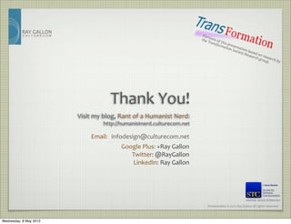 Presentation	
  ©	
  2012	
  Ray	
  Gallon	
  all	
  rights	
  reserved
RAY	
  GALLON
C U L T U R E C O M
Email:	
   infodesign@culturecom.net
Thank	
  You!
Google	
  Plus:	
  +Ray	
  Gallon
Twitter:	
  @RayGallon
LinkedIn:	
  Ray	
  Gallon
Visit	
  my	
  blog,	
  Rant	
  of	
  a	
  Humanist	
  Nerd:
http://humanistnerd.culturecom.net
Portions	
  of	
  this	
  presentation	
  based	
  on	
  research	
  by	
  
the	
  Transformation	
  Society	
  Research	
  group.
Member, Board of Directors
Wednesday, 8 May 2013
 
