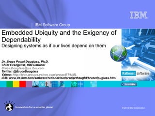 ®




                        IBM Software Group

Embedded Ubiquity and the Exigency of
Dependability
Designing systems as if our lives depend on them


Dr. Bruce Powel Douglass, Ph.D.
Chief Evangelist, IBM Rational
Bruce.Douglass@us.ibm.com
Twitter: @BruceDouglass
Yahoo: http://tech.groups.yahoo.com/group/RT-UML
IBM: www-01.ibm.com/software/rational/leadership/thought/brucedouglass.html




         Innovation for a smarter planet                                      © 2012 IBM Corporation
 