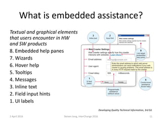 What is embedded assistance?
Textual and graphical elements
that users encounter in HW
and SW products
8. Embedded help panes
7. Wizards
6. Hover help
5. Tooltips
4. Messages
3. Inline text
2. Field input hints
1. UI labels
2 April 2016 Steven Jong, InterChange 2016 11
Developing Quality Technical Information, 3rd Ed.
 