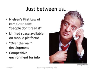 Just between us…
• Nielsen’s First Law of
computer docs:
“people don’t read it”
• Limited space available
on mobile platforms
• “Over the wall”
development
• Competitive
environment for info
2 April 2016 Steven Jong, InterChange 2016 2
@DangerfieldSez
 