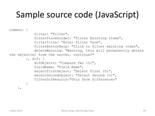 Sample source code (JavaScript)
common: {
filter: "Filter",
filterPlaceholder: "Filter Existing Items",
filterTitle: "Enter Filter Term",
filterButtonHelp: "Click to filter existing items",
deleteWarning: "Warning, this will permanently delete
the object(s) from the server, continue?"
}, dif: {
difObjects: "Compare Two {0}",
fieldName: "Field Name",
selectFirstObject: "Select First {0}",
selectSecondObject: "Select Second {0}",
filterDifResults:"Only Show Differences“
}
},
2 April 2016 Steven Jong, InterChange 2016 34
 