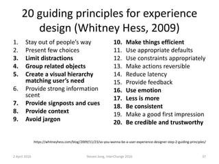 20 guiding principles for experience
design (Whitney Hess, 2009)
1. Stay out of people’s way
2. Present few choices
3. Limit distractions
4. Group related objects
5. Create a visual hierarchy
matching user’s need
6. Provide strong information
scent
7. Provide signposts and cues
8. Provide context
9. Avoid jargon
10. Make things efficient
11. Use appropriate defaults
12. Use constraints appropriately
13. Make actions reversible
14. Reduce latency
15. Provide feedback
16. Use emotion
17. Less is more
18. Be consistent
19. Make a good first impression
20. Be credible and trustworthy
2 April 2016 Steven Jong, InterChange 2016 37
https://whitneyhess.com/blog/2009/11/23/so-you-wanna-be-a-user-experience-designer-step-2-guiding-principles/
 