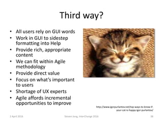 Third way?
• All users rely on GUI words
• Work in GUI to sidestep
formatting into Help
• Provide rich, appropriate
content
• We can fit within Agile
methodology
• Provide direct value
• Focus on what’s important
to users
• Shortage of UX experts
• Agile affords incremental
opportunities to improve
2 April 2016 Steven Jong, InterChange 2016 38
http://www.igorpurlantov.net/top-ways-to-know-if-
your-cat-is-happy-igor-purlantov/
 
