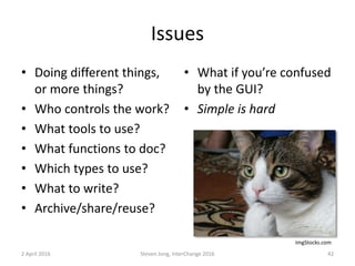 Issues
• Doing different things,
or more things?
• Who controls the work?
• What tools to use?
• What functions to doc?
• Which types to use?
• What to write?
• Archive/share/reuse?
• What if you’re confused
by the GUI?
• Simple is hard
2 April 2016 Steven Jong, InterChange 2016 42
ImgStocks.com
 