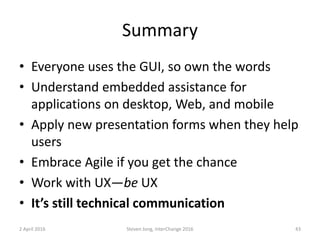 Summary
• Everyone uses the GUI, so own the words
• Understand embedded assistance for
applications on desktop, Web, and mobile
• Apply new presentation forms when they help
users
• Embrace Agile if you get the chance
• Work with UX—be UX
• It’s still technical communication
2 April 2016 Steven Jong, InterChange 2016 43
 