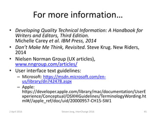 For more information…
• Developing Quality Technical Information: A Handbook for
Writers and Editors, Third Edition.
Michelle Carey et al. IBM Press, 2014
• Don’t Make Me Think, Revisited. Steve Krug. New Riders,
2014
• Nielsen Norman Group (UX articles),
www.nngroup.com/articles/
• User interface text guidelines:
– Microsoft: https://msdn.microsoft.com/en-
us/library/dn742478.aspx
– Apple:
https://developer.apple.com/library/mac/documentation/UserE
xperience/Conceptual/OSXHIGuidelines/TerminologyWording.ht
ml#//apple_ref/doc/uid/20000957-CH15-SW1
2 April 2016 Steven Jong, InterChange 2016 45
 