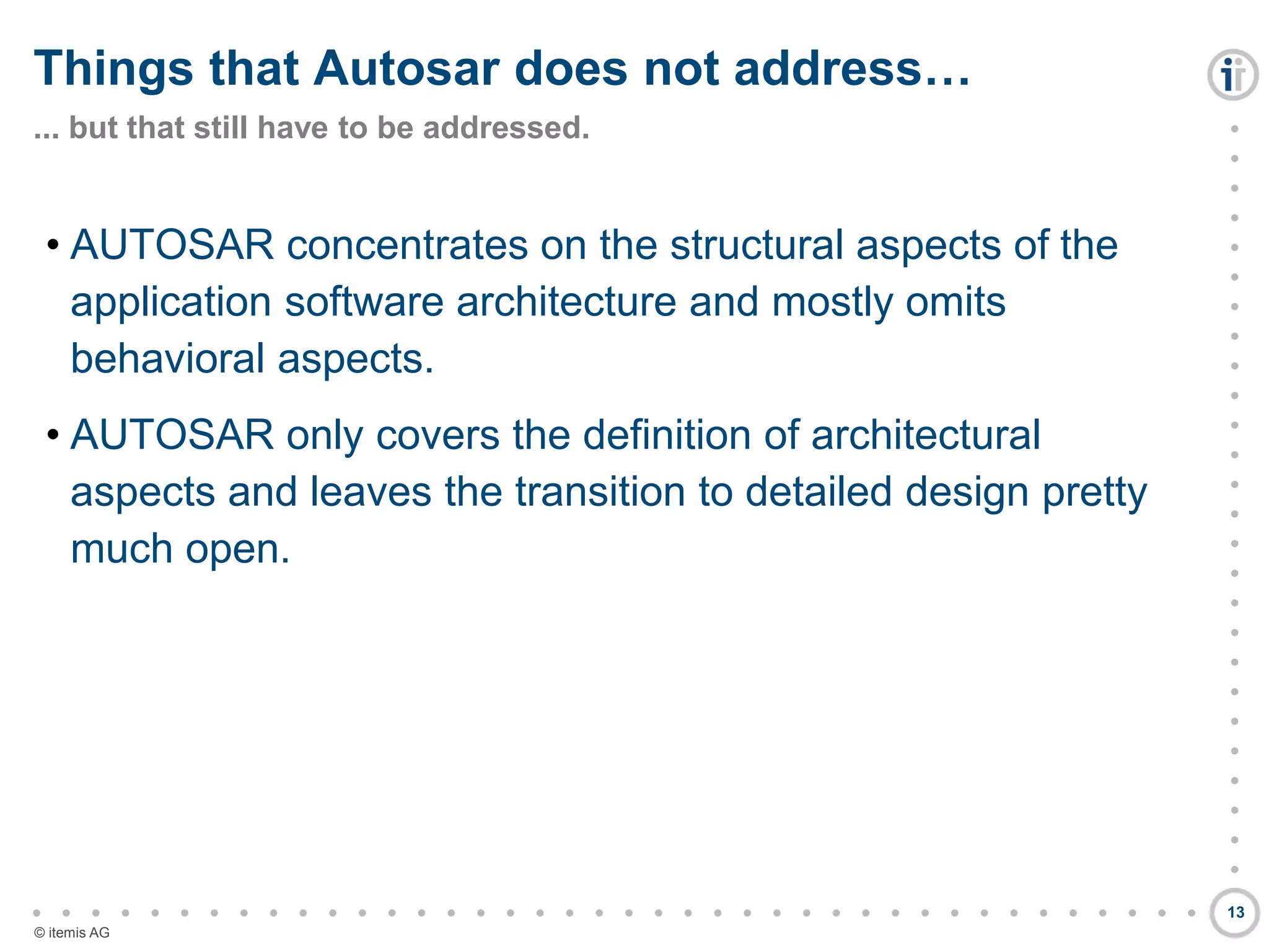 

































































© itemis AG
• AUTOSAR concentrates on the structural aspects of the
application software architecture and mostly omits
behavioral aspects.
• AUTOSAR only covers the definition of architectural
aspects and leaves the transition to detailed design pretty
much open.
Things that Autosar does not address…
... but that still have to be addressed.
13
 