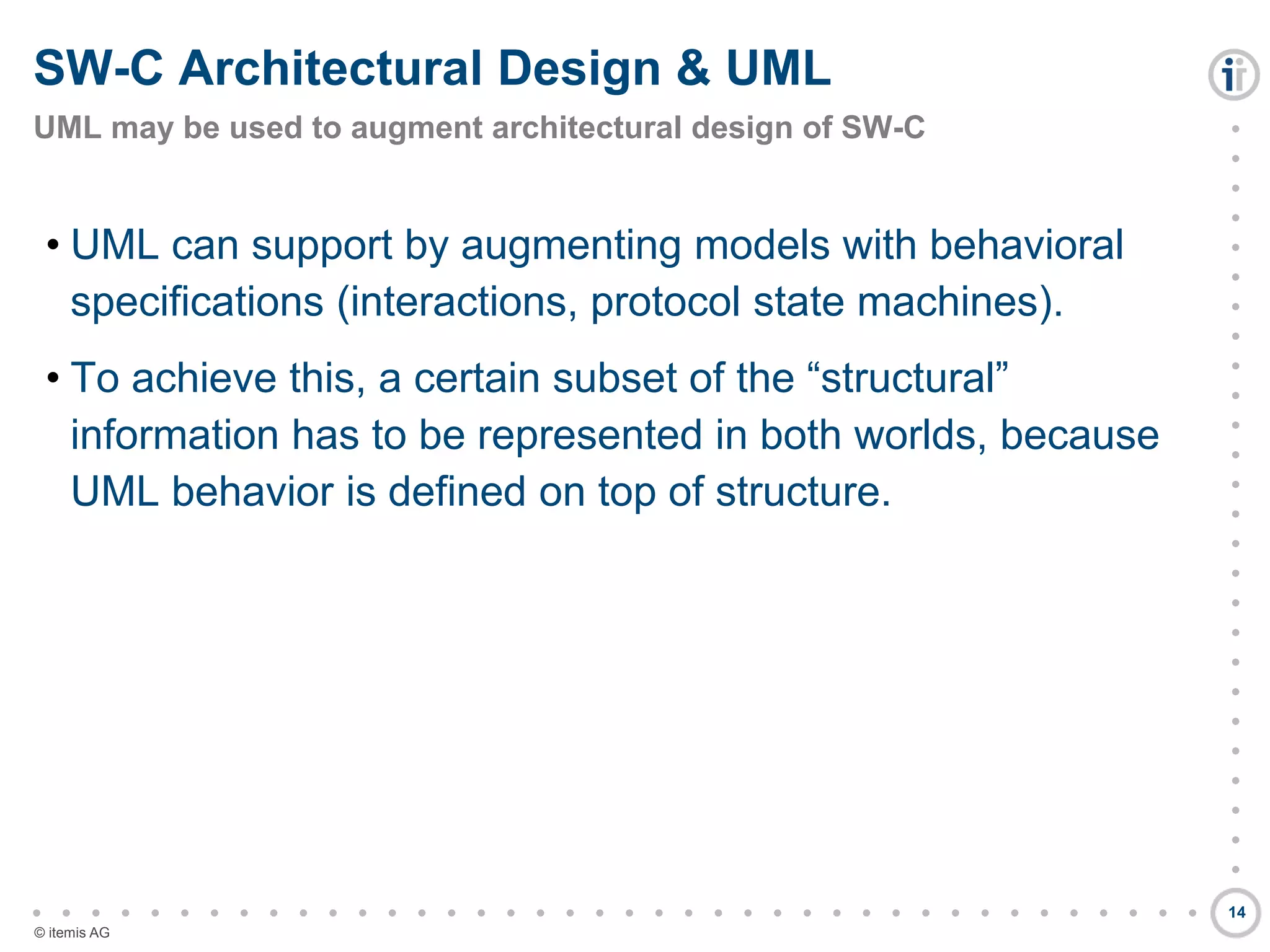 

































































© itemis AG
• UML can support by augmenting models with behavioral
specifications (interactions, protocol state machines).
• To achieve this, a certain subset of the “structural”
information has to be represented in both worlds, because
UML behavior is defined on top of structure.
SW-C Architectural Design & UML
UML may be used to augment architectural design of SW-C
14
 