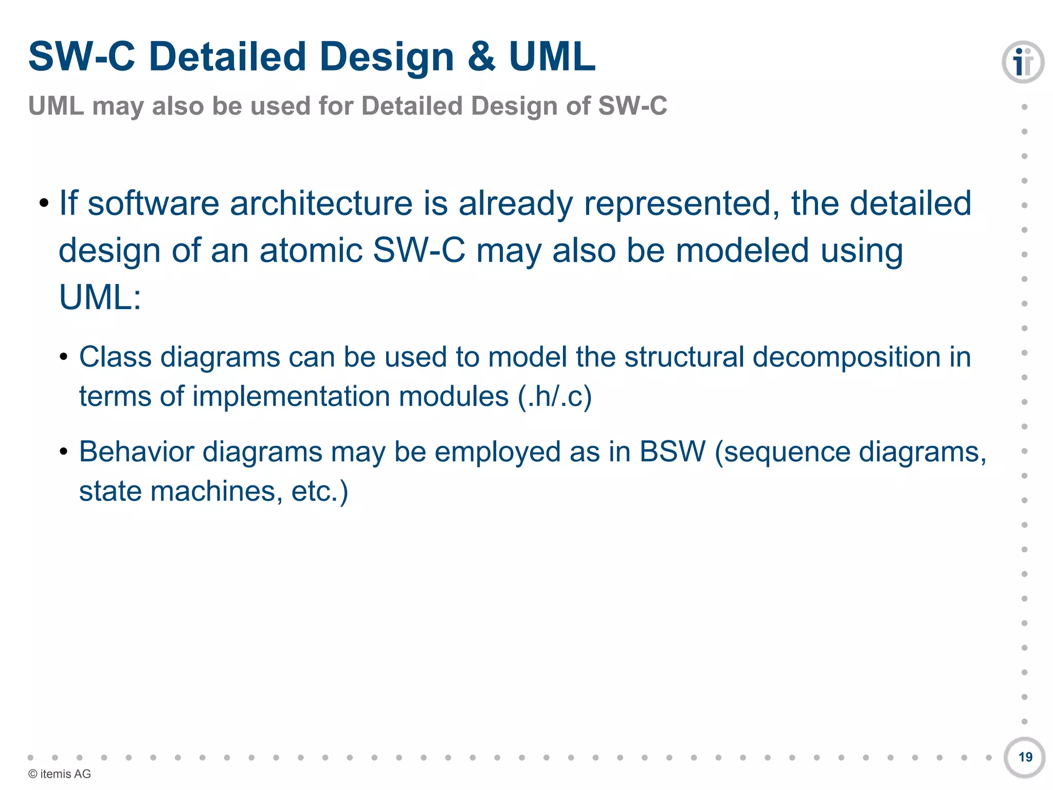 

































































© itemis AG
• If software architecture is already represented, the detailed
design of an atomic SW-C may also be modeled using
UML:
• Class diagrams can be used to model the structural decomposition in
terms of implementation modules (.h/.c)
• Behavior diagrams may be employed as in BSW (sequence diagrams,
state machines, etc.)
SW-C Detailed Design & UML
UML may also be used for Detailed Design of SW-C
19
 