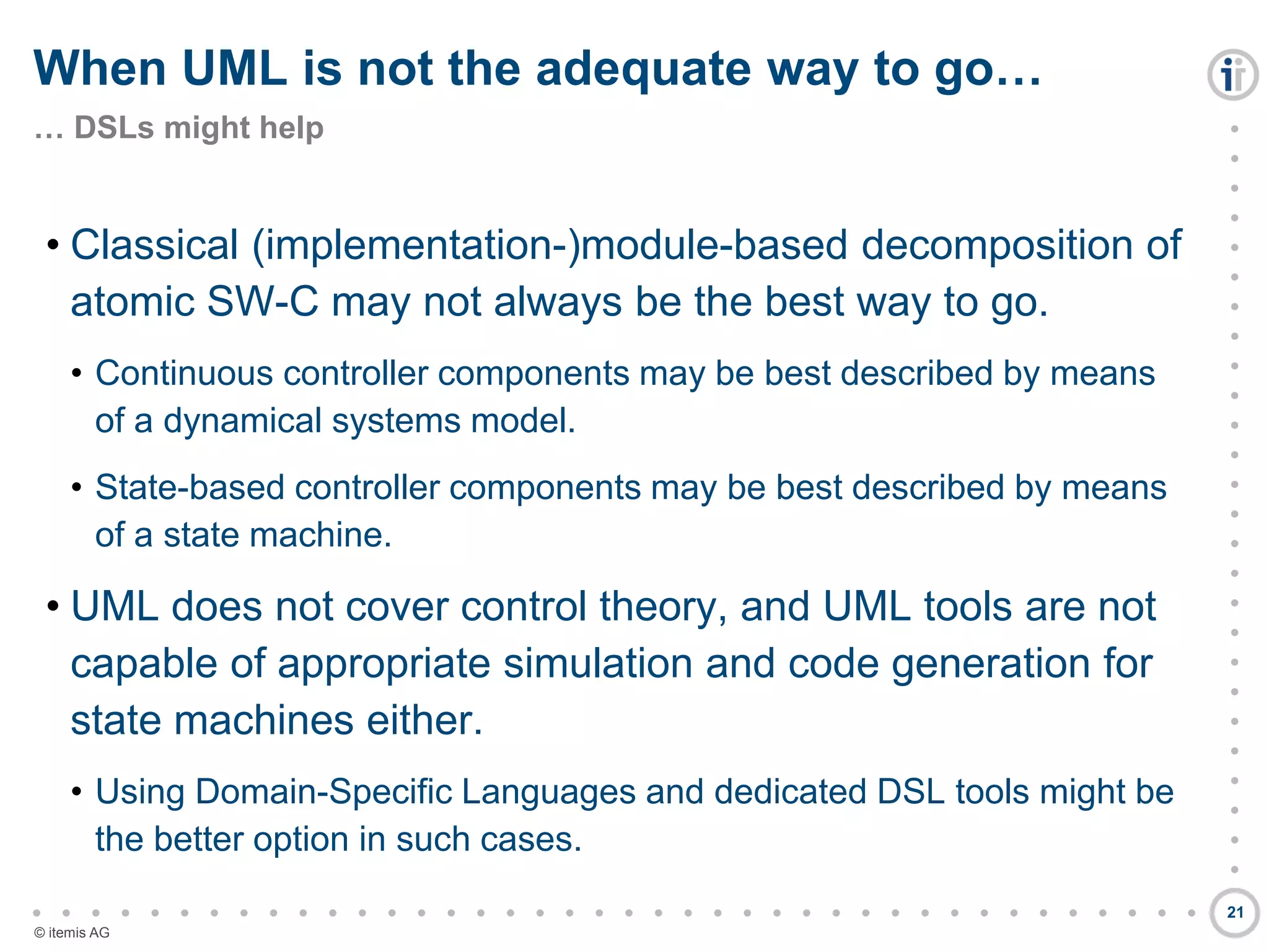 

































































© itemis AG
• Classical (implementation-)module-based decomposition of
atomic SW-C may not always be the best way to go.
• Continuous controller components may be best described by means
of a dynamical systems model.
• State-based controller components may be best described by means
of a state machine.
• UML does not cover control theory, and UML tools are not
capable of appropriate simulation and code generation for
state machines either.
• Using Domain-Specific Languages and dedicated DSL tools might be
the better option in such cases.
When UML is not the adequate way to go…
… DSLs might help
21
 