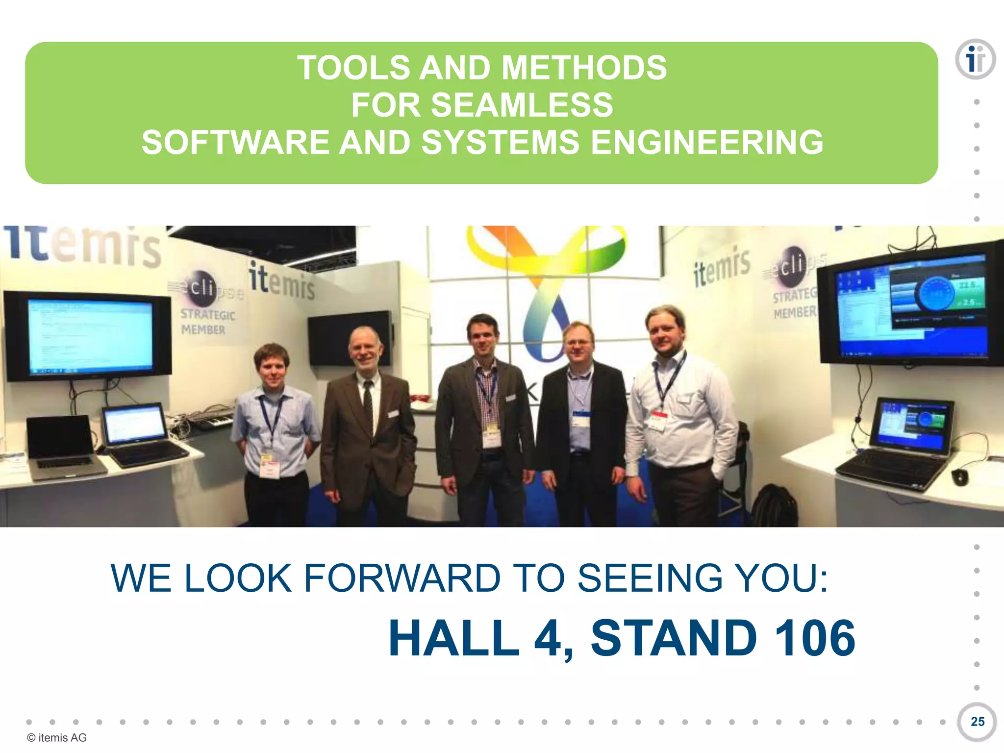 

































































© itemis AG
25
TOOLS AND METHODS
FOR SEAMLESS
SOFTWARE AND SYSTEMS ENGINEERING
WE LOOK FORWARD TO SEEING YOU:
HALL 4, STAND 106
TOOLS AND METHODS
FOR SEAMLESS
SOFTWARE AND SYSTEMS ENGINEERING
 