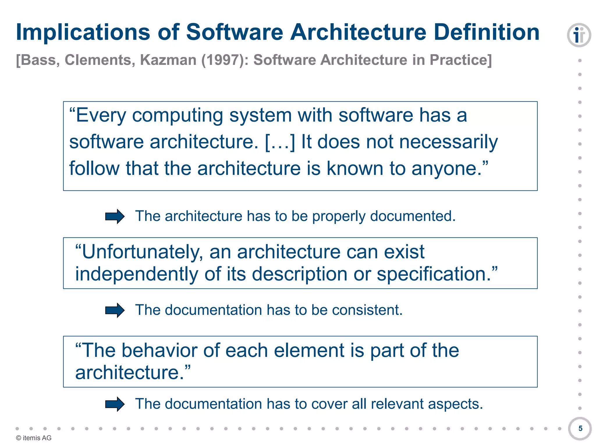 

































































© itemis AG
Implications of Software Architecture Definition
[Bass, Clements, Kazman (1997): Software Architecture in Practice]
5
“Every computing system with software has a
software architecture. […] It does not necessarily
follow that the architecture is known to anyone.”
“Unfortunately, an architecture can exist
independently of its description or specification.”
“The behavior of each element is part of the
architecture.”
The architecture has to be properly documented.
The documentation has to be consistent.
The documentation has to cover all relevant aspects.
 