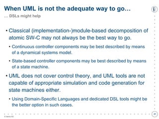 

































































© itemis AG
• Classical (implementation-)module-based decomposition of
atomic SW-C may not always be the best way to go.
• Continuous controller components may be best described by means
of a dynamical systems model.
• State-based controller components may be best described by means
of a state machine.
• UML does not cover control theory, and UML tools are not
capable of appropriate simulation and code generation for
state machines either.
• Using Domain-Specific Languages and dedicated DSL tools might be
the better option in such cases.
When UML is not the adequate way to go…
… DSLs might help
21
 