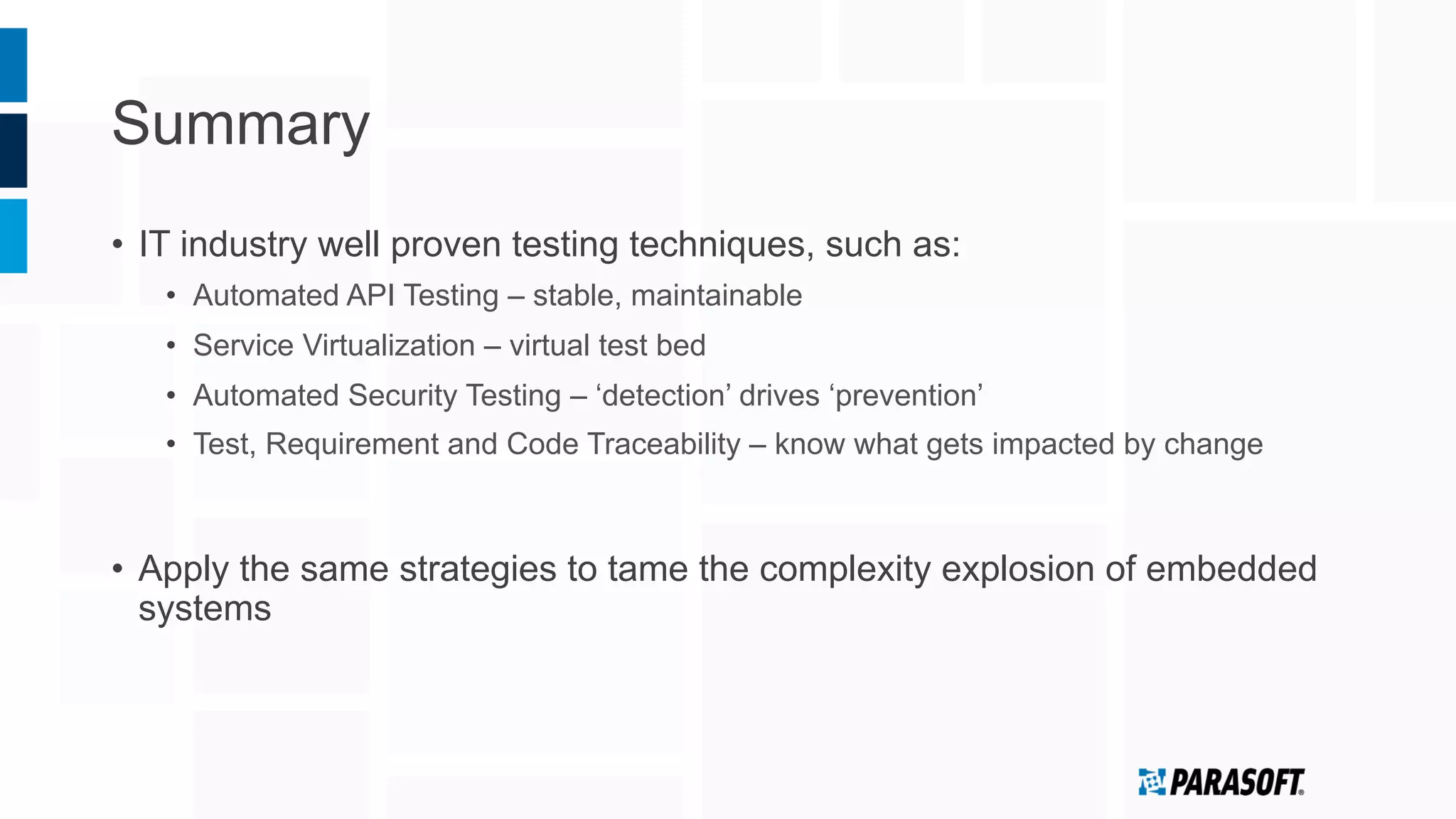 Summary
•  IT industry well proven testing techniques, such as:
•  Automated API Testing – stable, maintainable
•  Service Virtualization – virtual test bed
•  Automated Security Testing – ‘detection’ drives ‘prevention’
•  Test, Requirement and Code Traceability – know what gets impacted by change
•  Apply the same strategies to tame the complexity explosion of embedded
systems
 