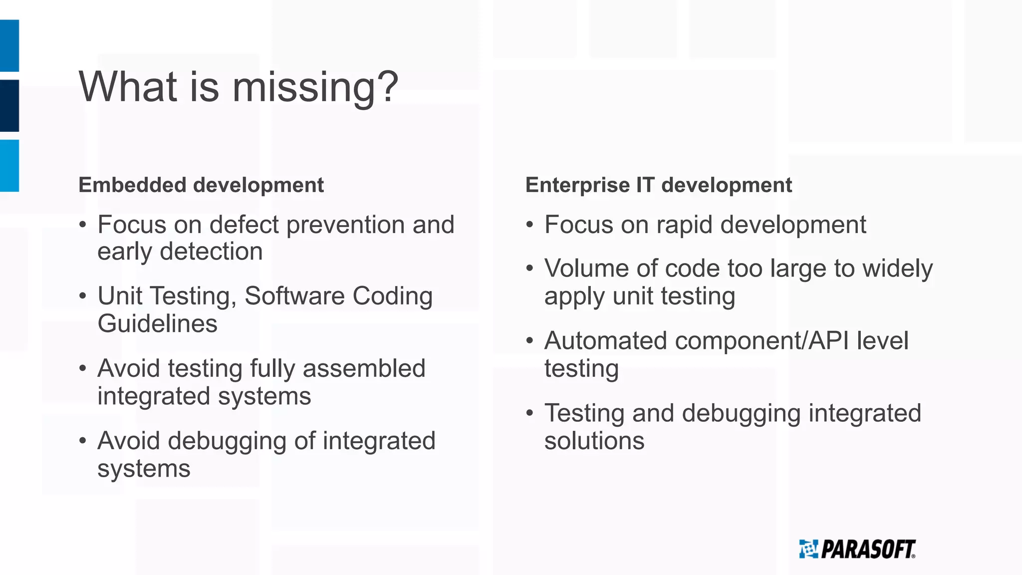 What is missing?
Embedded development
•  Focus on defect prevention and
early detection
•  Unit Testing, Software Coding
Guidelines
•  Avoid testing fully assembled
integrated systems
•  Avoid debugging of integrated
systems
Enterprise IT development
•  Focus on rapid development
•  Volume of code too large to widely
apply unit testing
•  Automated component/API level
testing
•  Testing and debugging integrated
solutions
 