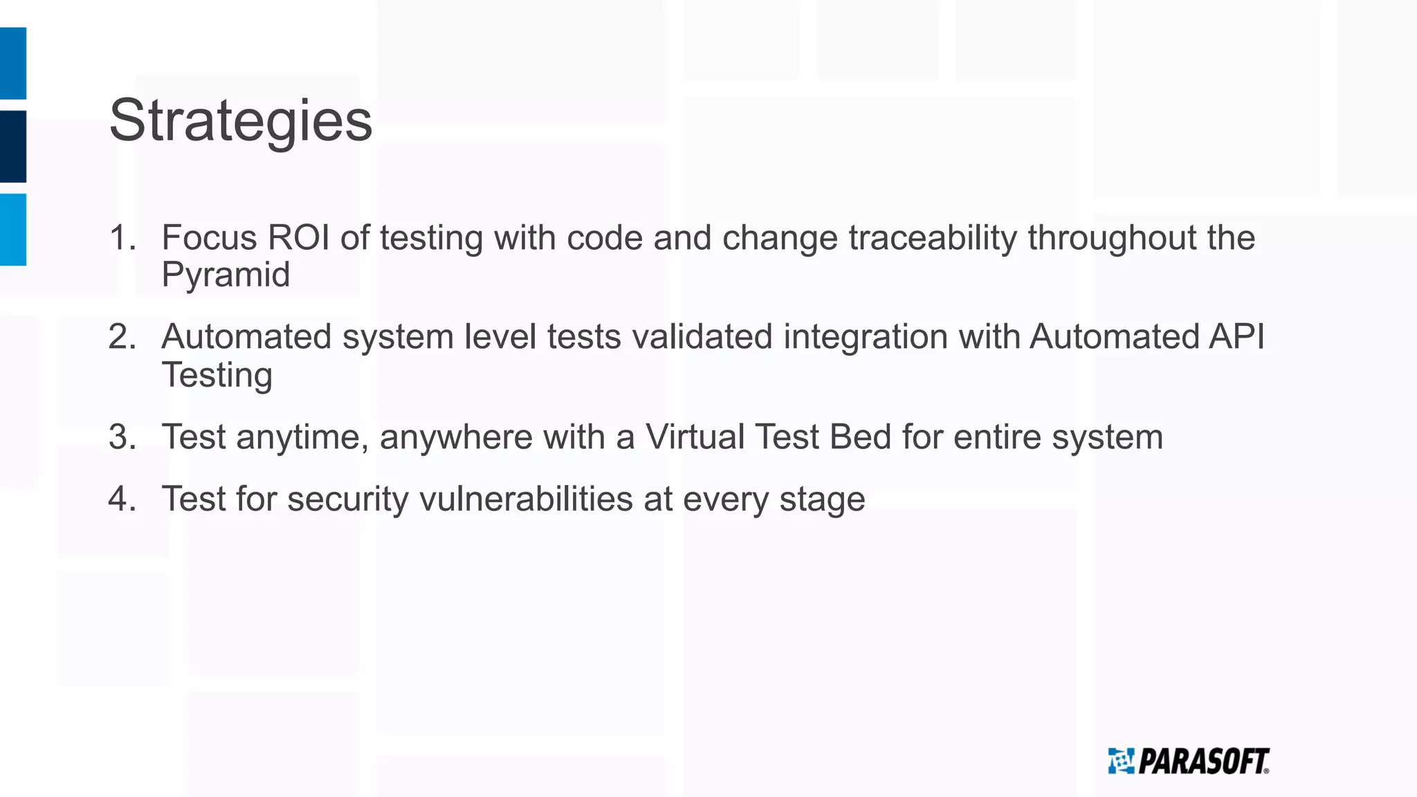 Strategies
1.  Focus ROI of testing with code and change traceability throughout the
Pyramid
2.  Automated system level tests validated integration with Automated API
Testing
3.  Test anytime, anywhere with a Virtual Test Bed for entire system
4.  Test for security vulnerabilities at every stage
 