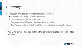 Summary
•  IT industry well proven testing techniques, such as:
•  Automated API Testing – stable, maintainable
•  Service Virtualization – virtual test bed
•  Automated Security Testing – ‘detection’ drives ‘prevention’
•  Test, Requirement and Code Traceability – know what gets impacted by change
•  Apply the same strategies to tame the complexity explosion of embedded
systems
 