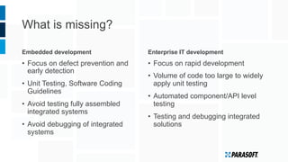 What is missing?
Embedded development
•  Focus on defect prevention and
early detection
•  Unit Testing, Software Coding
Guidelines
•  Avoid testing fully assembled
integrated systems
•  Avoid debugging of integrated
systems
Enterprise IT development
•  Focus on rapid development
•  Volume of code too large to widely
apply unit testing
•  Automated component/API level
testing
•  Testing and debugging integrated
solutions
 