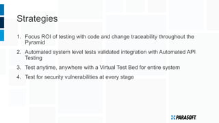 Strategies
1.  Focus ROI of testing with code and change traceability throughout the
Pyramid
2.  Automated system level tests validated integration with Automated API
Testing
3.  Test anytime, anywhere with a Virtual Test Bed for entire system
4.  Test for security vulnerabilities at every stage
 