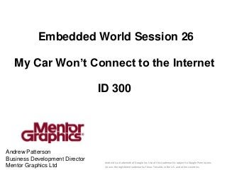 Embedded World Session 26

   My Car Won’t Connect to the Internet

                                ID 300




Andrew Patterson
Business Development Director                                                    mentor.com/embedded
                                 Android is a trademark of Google Inc. Use of this trademark is subject to Google Permissions.
Mentor Graphics Ltd              Linux is the registered trademark of Linus Torvalds in the U.S. and other countries.
 