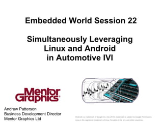 Embedded World Session 22

           Simultaneously Leveraging
              Linux and Android
               in Automotive IVI




Andrew Patterson
Business Development Director                                                   mentor.com/embedded
                                Android is a trademark of Google Inc. Use of this trademark is subject to Google Permissions.
Mentor Graphics Ltd             Linux is the registered trademark of Linus Torvalds in the U.S. and other countries.
 