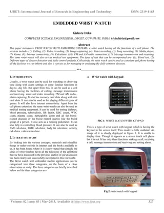IJRET: International Journal of Research in Engineering and Technology ISSN: 2319-1163
__________________________________________________________________________________________
Volume: 02 Issue: 03 | Mar-2013, Available @ http://www.ijret.org 327
EMBEDDED WRIST WATCH
Kishore Deka
COMPUTER SCIENCE ENGINEERING, DBCET, GUWAHATI, INDIA, kisksddeka@gmail.com
Abstract
This paper introduces WRIST WATCH WITH EMBEDDED SYSTEMS- a wrist watch having all the functions of a cell phone. The
services include- (1). Calling, (2). Video recording, (3). Image capturing, (4). Voice recording, (5). Song recording, (6). Media player,
(7). Game, (8). Internet connectivity, (9). Calculator, (10). FM and AM radio connection, (11). Message transmission and receiving.
The same wrist watch will also act as medical test equipment. The types of test that can be incorporated are- (1). Blood test, (2).
Different types of disease detection and daily control analysis. Collectively the wrist watch can be used as a modern cell phone having
all the facilities we can inherit and also it can use as for managing or analyzing the daily common diseases.
--------------------------------------------------------------------***--------------------------------------------------------------------------
1. INTRODUCTION
Usually, a wrist watch can be used for watching or observing
time along with alarm settings or some familiar functions in
day-to- day life. But apart from this, it can be used as a cell
phone having the facilities of calling, message transmission
and receiving, voice and video recording, FM and AM radio ,
photo capturing. It also has memory card slots along with sim
card slots. It can also be used as for playing different types of
games. It will also have internet connectivity. Apart from the
cell phone extension, the same wrist watch can also be used as
medical testing equipment. It can be used for testing diabetes,
blood pressure, tuberculosis, Rh factor, RBC count, WBC
count, plasma count, hemoglobin count and all the blood-
related diseases or the blood related queries like the blood
group of a person. It also acts as a running pedometer. It can
also help in controlling blood pressure. It can also be used as
BMI calculator, BMR calculator, body fat calculator, activity
calculator, calorie calculator.
2. LITERATIVE STUDY
By looking into the various concepts, materials and othealike
things or rather records in internet and the books available to
us, it has been found where it is clearly stated that already the
kinds of wrist watches havin all the functions of the cellphone
that we have discussed in the previous section of our discussion
has been clearly and successfully incorpated in this real world.
The Wrist watch with embedded mobile applications can be
categorized into three categories, on the basis of a close
observation or study. The three categories are briefly described
below and the three categories are-
A. Wrist watch with keypad
FIG 1: WRIST WATCH WITH KEYPAD
This is a type of wrist watch with keypad which is having the
keypad in the screen itself. This model is little outdated. An
image of it is clearly displayed in figure 1. It is unable to
display time. Though it appears as a screen touch cell phone
but it is not. It has only three functions making a call, receiving
a call, message transmission and receiving and setting alarm.
Fig 2: wrist watch with keypad
 
