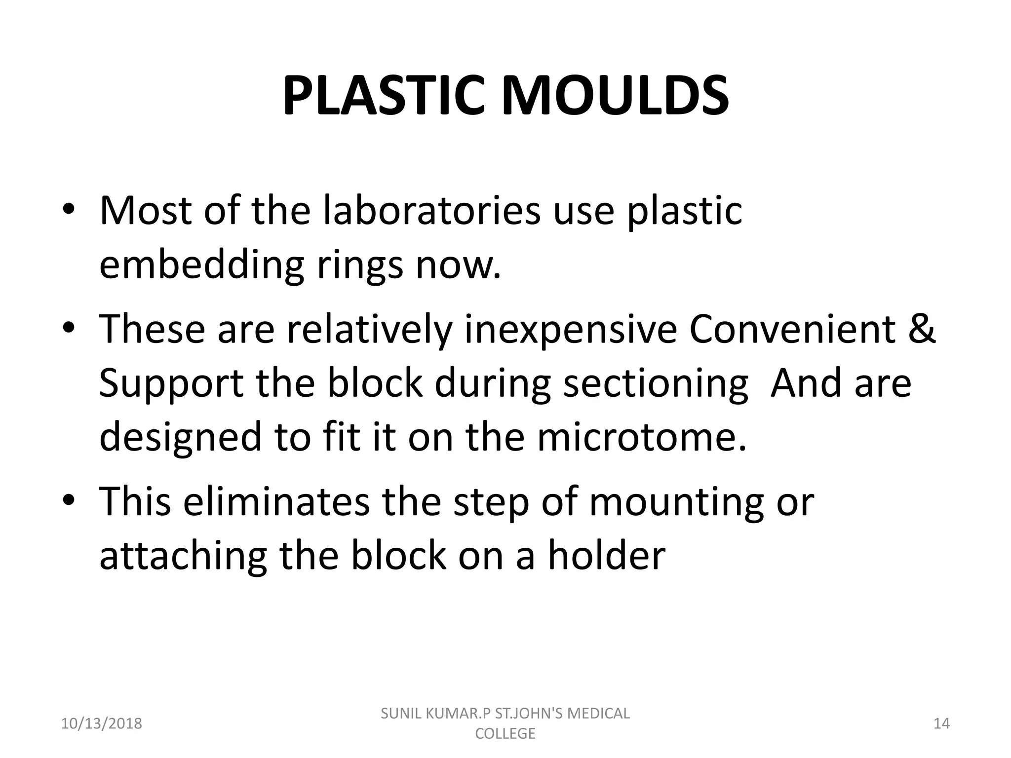 PLASTIC MOULDS
• Most of the laboratories use plastic
embedding rings now.
• These are relatively inexpensive Convenient &
Support the block during sectioning And are
designed to fit it on the microtome.
• This eliminates the step of mounting or
attaching the block on a holder
10/13/2018 14
SUNIL KUMAR.P ST.JOHN'S MEDICAL
COLLEGE
 