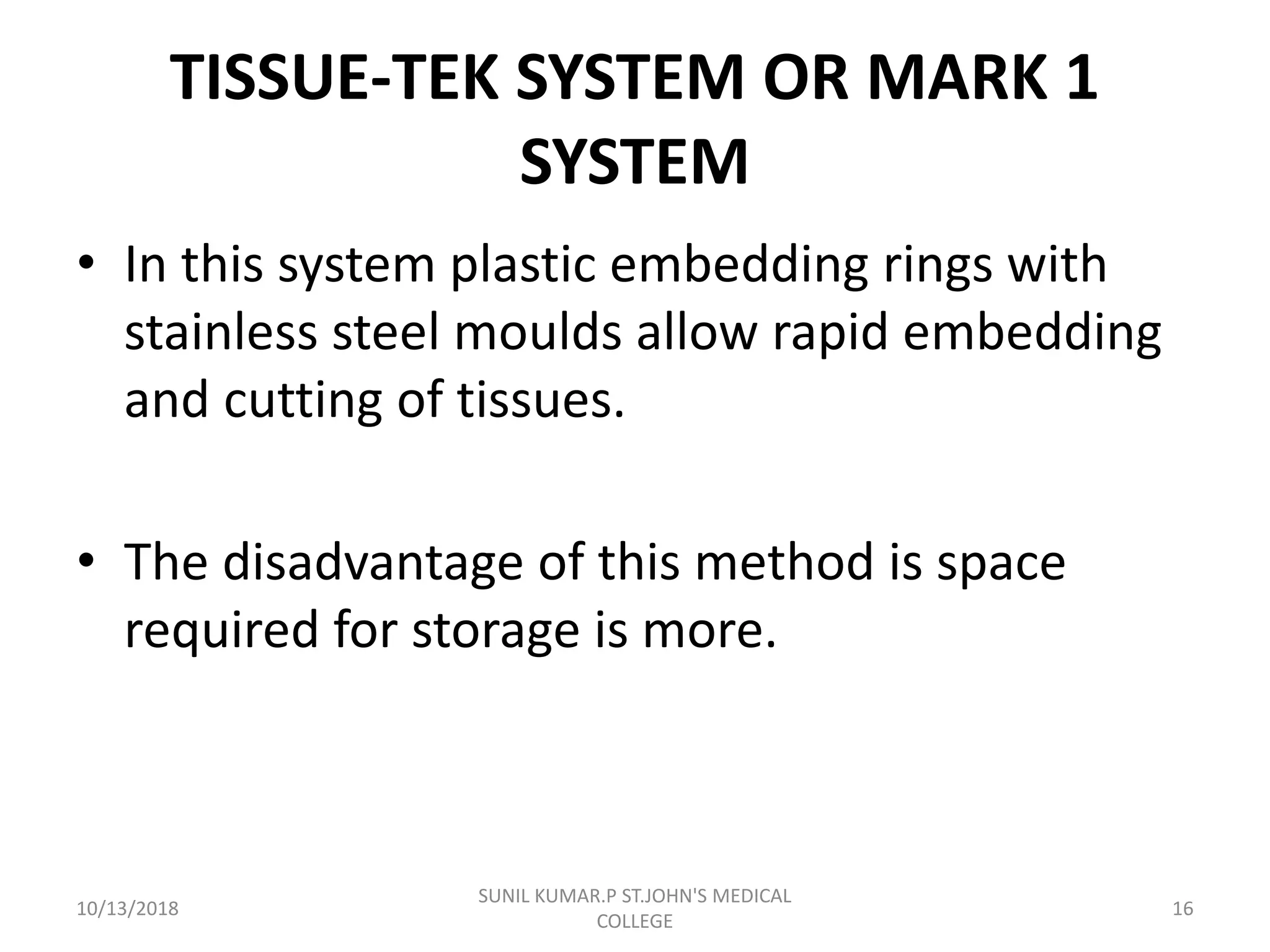 TISSUE-TEK SYSTEM OR MARK 1
SYSTEM
• In this system plastic embedding rings with
stainless steel moulds allow rapid embedding
and cutting of tissues.
• The disadvantage of this method is space
required for storage is more.
10/13/2018 16
SUNIL KUMAR.P ST.JOHN'S MEDICAL
COLLEGE
 
