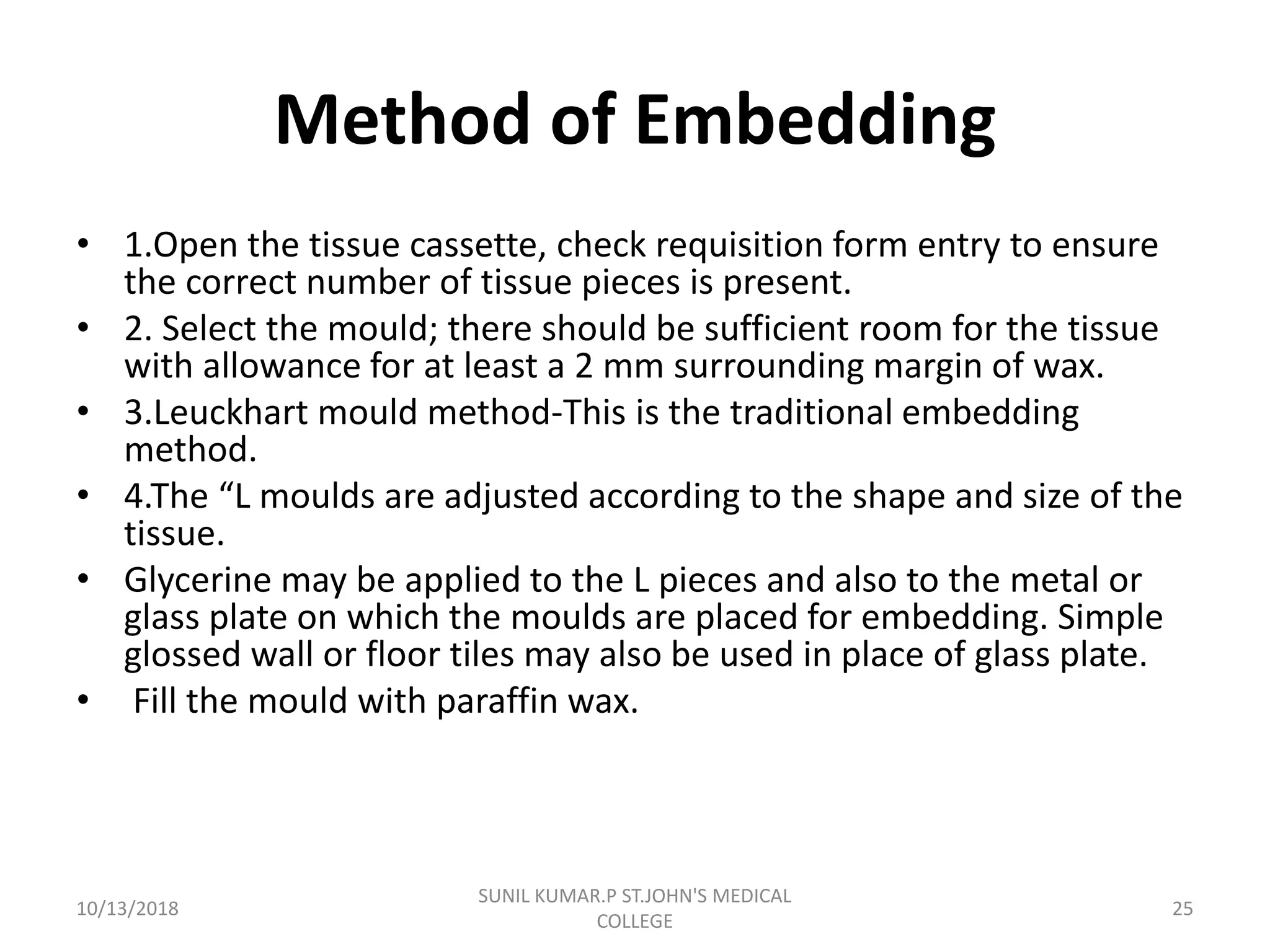 Method of Embedding
• 1.Open the tissue cassette, check requisition form entry to ensure
the correct number of tissue pieces is present.
• 2. Select the mould; there should be sufficient room for the tissue
with allowance for at least a 2 mm surrounding margin of wax.
• 3.Leuckhart mould method-This is the traditional embedding
method.
• 4.The “L moulds are adjusted according to the shape and size of the
tissue.
• Glycerine may be applied to the L pieces and also to the metal or
glass plate on which the moulds are placed for embedding. Simple
glossed wall or floor tiles may also be used in place of glass plate.
• Fill the mould with paraffin wax.
10/13/2018 25
SUNIL KUMAR.P ST.JOHN'S MEDICAL
COLLEGE
 