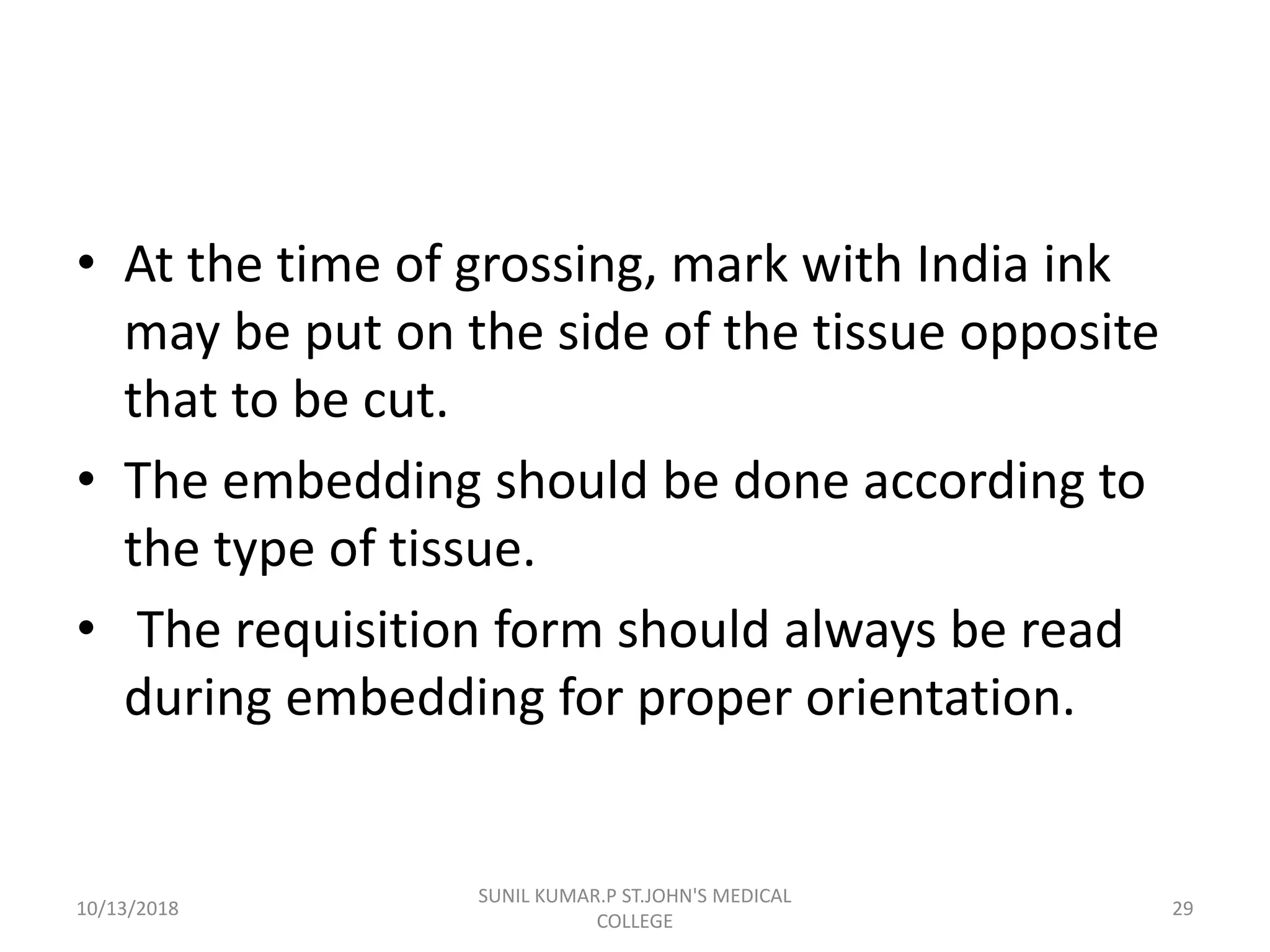 • At the time of grossing, mark with India ink
may be put on the side of the tissue opposite
that to be cut.
• The embedding should be done according to
the type of tissue.
• The requisition form should always be read
during embedding for proper orientation.
10/13/2018 29
SUNIL KUMAR.P ST.JOHN'S MEDICAL
COLLEGE
 