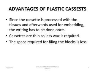 ADVANTAGES OF PLASTIC CASSESTS
• Since the cassette is processed with the
tissues and afterwards used for embedding,
the writing has to be done once.
• Cassettes are thin so less wax is required.
• The space required for filing the blocks is less
10/13/2018 18
SUNIL KUMAR.P ST.JOHN'S MEDICAL
COLLEGE
 