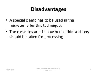 Disadvantages
• A special clamp has to be used in the
microtome for this technique.
• The cassettes are shallow hence thin sections
should be taken for processing
10/13/2018 19
SUNIL KUMAR.P ST.JOHN'S MEDICAL
COLLEGE
 